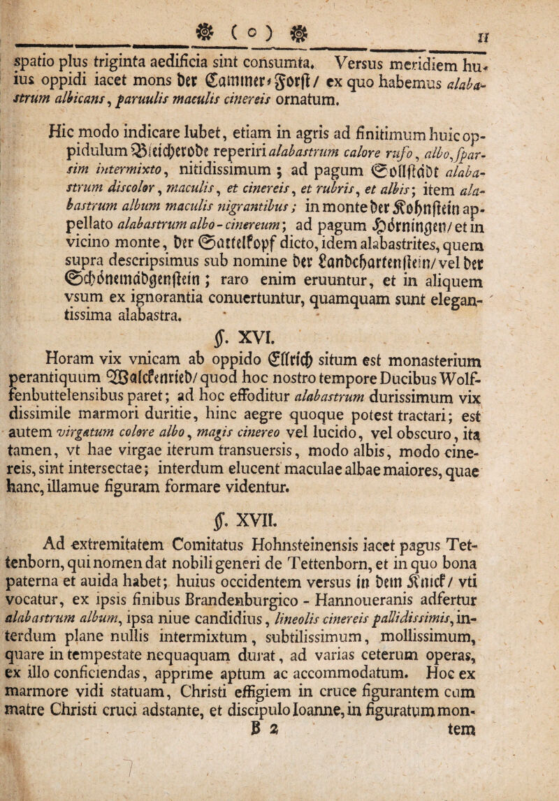 spatio plus triginta aedificia sint consumta. Versus meridiem hu* ius oppidi iacet mons t)er £amimr*gorji/ ex quo habemus alaba¬ strum albicans, famulis maculis cinereis ornatum. Hic modo indicare lubet, etiam in agris ad finitimum huic op¬ pidulum QJidcbtrobe reperirialabastrum calore rufo, albo fpar- sim intermixto, nitidissimum ; ad pagum SoflfM&t alaba¬ strum dis color, maculis, et cinereis, et rubris, e/ #/£/>; item ^/a- bastrum album maculis nigratuibus ; in monte !)er ap¬ pellato alabastrum albo - cinereum; ad pagum ^(Jrrnn^tn/ et in vicino monte. Der @attelfopf dicto,idemalabastrites,quem supra descripsimus sub nomine btr SanDc&arfenHetn/vel Det ©cbdnemdbgenflem; raro enim eruuntur, et in aliquem vsum ex ignorantia conuertuntur, quamquam sunt elegan- tissima alabastra, XVI. Horam vix vnicam ab oppido <£ffncf> situm est monasterium perantiquum *2Sa(c?enriet)/quod hoc nostro tempore Ducibus Wolf- fenbuttelensibus paret; ad hoc effoditur alabastrum durissimum vix dissimile marmori duritie, hinc aegre quoque potest tractari; est autem virgatum colore albo, magis cinereo vel lucido, vel obscuro, ita tamen, vt hae virgae iterum transuersis, modo albis, modo cine¬ reis, sint intersectae; interdum elucent maculae albae maiores, quae hanc, illamue figuram formare videntur. $. XVII Ad extremitatem Comitatus Hohnsteinensis iacet pagus Tet- tenborn, qui nomen dat nobili generi de Tettenborn, et in quo bona paterna et auida habet; huius occidentem versus in Dettl 5£mcf / vti vocatur, ex ipsis finibus Brandenburgico - Hannoueranis adfertur alabastrum album, ipsa niue candidius, lineolis cinereis falli dis simis, in¬ terdum plane nullis intermixtum, subtilissimum, mollissimum, quare in tempestate nequaquam durat, ad varias ceterum operas, ex illo conficiendas, apprime aptum ac accommodatum. Hoc ex marmore vidi statuam, Christi effigiem in cruce figurantem cum matre Christi cruci adstante, et discipulo Ioanne, in figuratum mon- . 8 2 tem