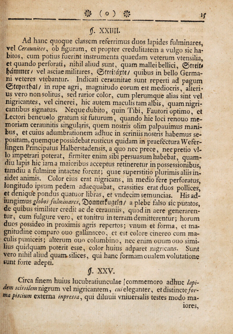 §. xxisir. Ad hanc quoque classem referrimus duos lapides fulminares, vel Cerannites, ob figuram, et propter credulitatem a vulgo sic ha¬ bitos, cum potius fuerint instrumenta quaedam veterum vtensilia, et quando perforati, nihil aliud sunt, quam mallei bellici, 0freit# ^dmmer/ vel asciae militares, ©trdfdyte/ quibus in bello Germa¬ ni veteres vtebantur. Indicati ceraunitae sunt reperti ad pagum @tcptrt$al/ in rupe agri, magnitudo eorum est mediocris, alteri* us vero non solitus, sed rarior color, cum plerumque alias sint vel nigricantes, vel cinerei, hic autem maculis tam albis, quam nigri¬ cantibus signatus. Neque dubito, quin Tibi, Fautori optimo, et Lectori beneuolo gratum sit futurum, quando hie loci renouo me¬ moriam ceraunitis singularis, quem nostris olim palpauimus mani¬ bus, et cuius adumbrationem adhuc in scriniis nostris habemus se¬ positam, quemque possidebat rusticus quidam in praefectura Wefer- Jingen Principatus Halberstadensis, a quo nec prece, nec pretio vl- lo impetrari poterat, firmiter enim sibi persuasum habebat, quam- diu lapis hic iam a maioribus acceptus retineretur in possessionibus, iamdiu a fulmine intactae forent; quae superstitio plurimis aliis in¬ sidet animis. Color eius erat nigricans, in medio fere perforatus, longitudo ipsum pedem adaequabat, crassities erat duos pollices, et denique pondus quatuor libras, et vndecim semuncias. His ad- lungimus globos fulminares, ©onnerf ugef rt / a plebe falso sic putatos, de quibus similiter credit ac de cerauniis, quod in aere generaren¬ tur, cum fulgure vero, et tonitru in terram demitterentur; horum duos possideo in proximis agris repertos; vnum et forma, et ma¬ gnitudine comparo ouo gallinaceo, ct est colore cinereo cum ma- culis puniceis; alterum ouo columbino, nec enim ouumouo simi¬ lius quidquam poterit esse, color huius adparet nigricans. Sunt vero nihil aliud quam.silices, qui hanc formam oualem volutatione sunt forte adepti. XXV. Circa finem huius lucubratiunculae [commemoro adhuc lapi- de?n scissilem nigrum vel nigricantem, cui eleganter, et distinctefor- tnapiscium externa ingressa, qui diluuii vniuersalis testes modo ma¬ iores.