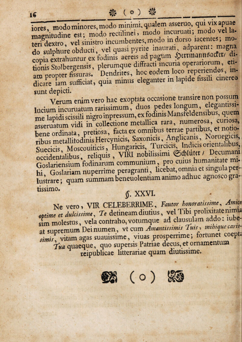 (e) iores, modo minores, modo minimi, qualem asseruo, qui vix apuae Lenitudine est; modo rectilinei, modo mcuruati; modo vel la- terfdextro, vel sinistro incumbentes, modo in dorso lacentes; mo¬ do suluhure obducti, vel quasi pyrite inaurati, adparent. magna copia extrahuntur ex fodinis aereis ad pagum JpenmanttSacfst/ di¬ tionis Stolbergensis, plerumque diffracti incuria operariorum, eti- am uropter fifsuras. Dendrites, hoc eodem loco repenendos, m- dicare fam sufficiat, quia minus eleganter in lapide fissih cinereo sunt depicti. Verum enim vero hac exoptata occasione transire non possum lucium incuruatum rarissimum, duos pedes longum, elegantissi¬ me lapidi scissili nigro inpressum, ex fodinis Mansfeldensibus, quem asseruatum vidi in collectione metallica rara, numerosa, curiosa, bene ordinata, pretiosa, facta ex omnibus terrae partibus et notio- ribus metallitodmisHercynicis, Saxonicis, Anglicanis, Noruemcis, Snpricis Moscouiticis, Hungarkis, Turcicis, Indicis onentdlibu , occidentalibus, reliquis, VIRI nobilissimi ©ffiluttr / Decumani Goslariensium fodinarum communium, pro cuius humanitate mi¬ hi Goslariam nuperrime peragranti, licebat, omnia et singula p - lusVare; quam summam beneuolentiam animo adhuc agnosco gr. - tlssimo' §. XXVI. Ne vero, VIR CELEBERRIME, mime et dulcissime, Te detineam diutius, vel Tffii prohxmite mmu sim molestus, vela contraho, votumque ad clausulam addo, ume¬ at suDremum Dei numen, vt cum Amantissimis ‘luis, mthtque caris- simis vitam agas suauissime, viuas prosperrime; fortunet coept. Tua quaeque, quo supersis Patriae decus, et ornamentum teipublicae litterariae quam diutissime. (o)
