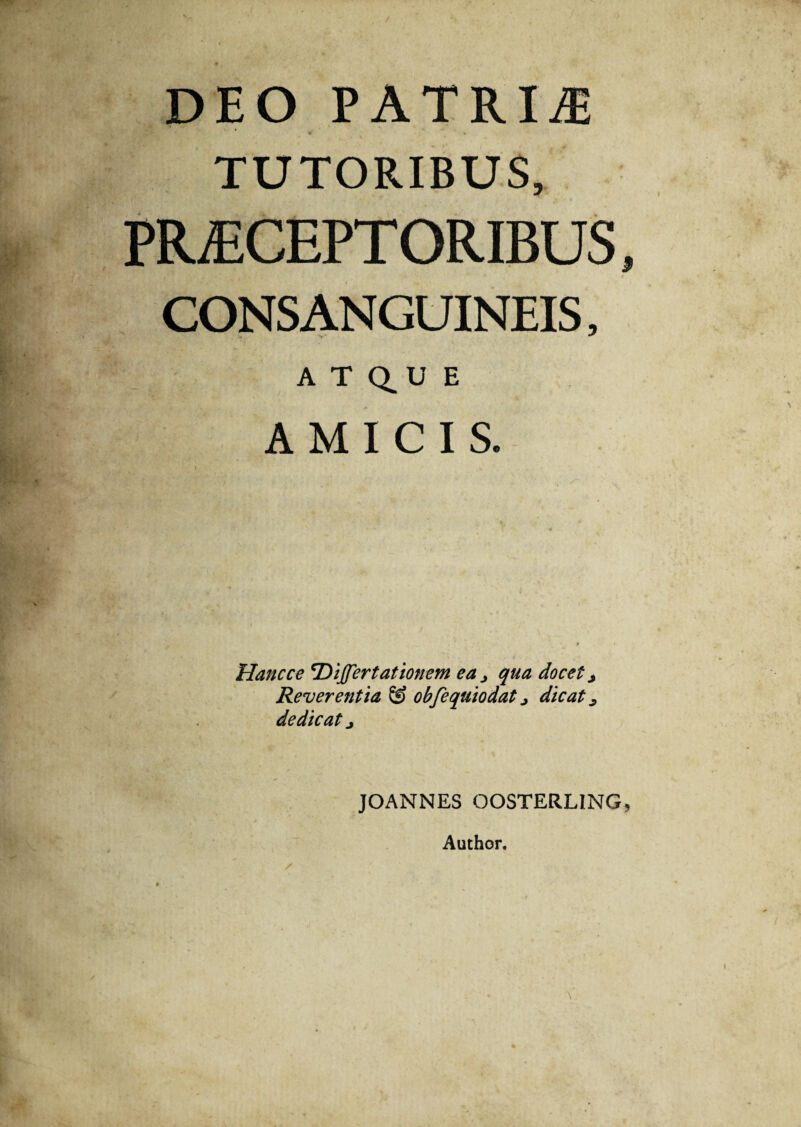 DEO PATRII TUTORIBUS, CONSANGUINEIS, A T Q_U E AMICIS. Hanc ce Differt at ionem ea > qua docet > Reverentia & obfequiodat j dicat ^ dedicat j JOANNES QOSTERLING, Author.