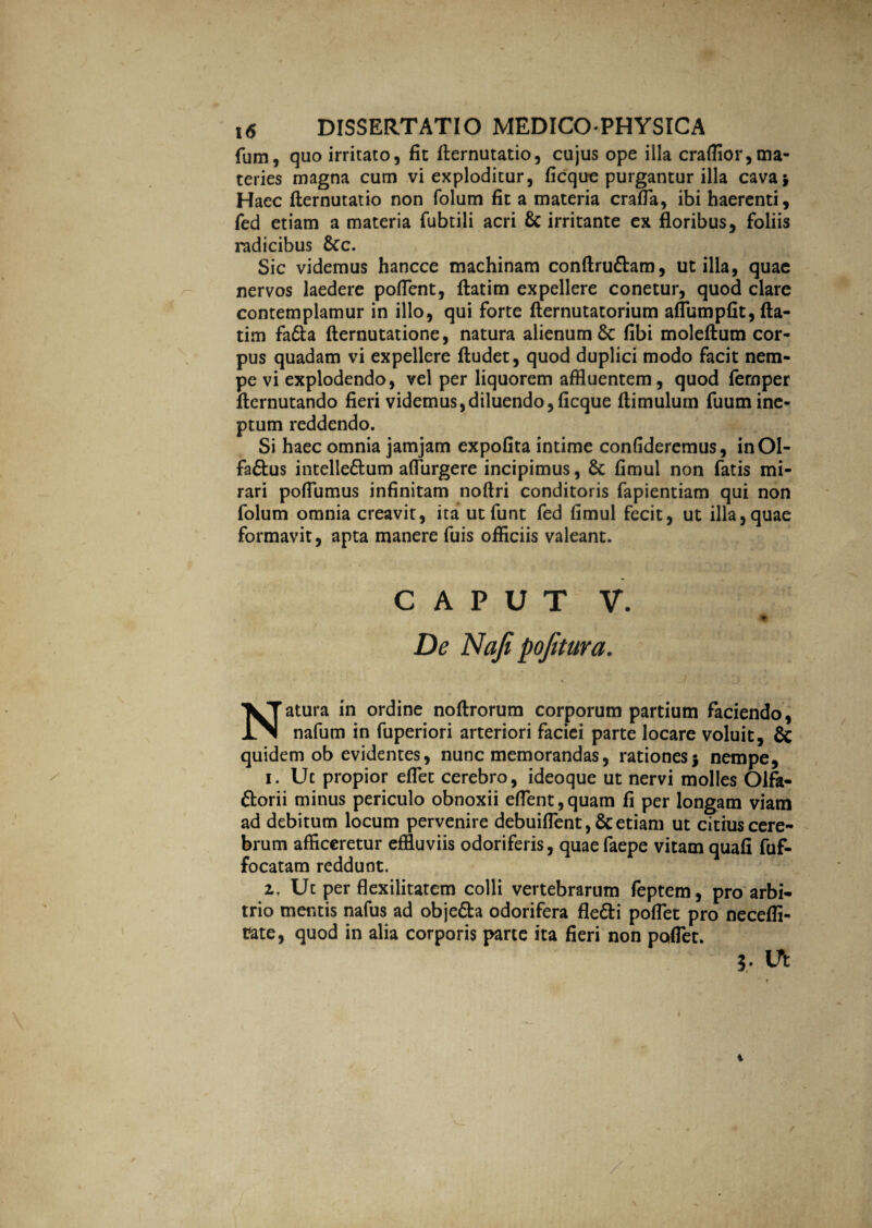 fum, quo irritato, fit fternutatio, cujus ope illa craflior,ma¬ teries magna cum vi exploditur, ficque purgantur illa cava* Haec fternutatio non folum fit a materia craffia, ibi haerenti, fed etiam a materia fubtili acri & irritante ex floribus, foliis radicibus &c. Sic videmus hancce machinam conftruftam, utilia, quae nervos laedere pollent, ftatim expellere conetur, quod clare contemplamur in illo, qui forte fternutatorium affumpfit, fta- tim fadla fternutatione, natura alienum Sc libi moleftum cor¬ pus quadam vi expellere ftudet, quod duplici modo facit nem¬ pe vi explodendo, vel per liquorem affluentem, quod fernper flernutando fieri videmus,diluendo,ficque flimulum fuum ine¬ ptum reddendo. Si haec omnia jamjam expolita intime confideremus, inOl- fa&us intelle&um affiurgere incipimus, & fimul non fatis mi¬ rari poffiumus infinitam noltri conditoris fapientiam qui non folum omnia creavit, ita ut funt fed fimul fecit, ut illa, quae formavit, apta manere fuis officiis valeant. caput v. % De Naji pojitura. Natura in ordine noftrorum corporum partium faciendo, nafum in fuperiori arteriori faciei parte locare voluit, & quidem ob evidentes, nunc memorandas, rationes j nempe, i. Uc propior effiet cerebro, ideoque ut nervi molles Olfa- ttorii minus periculo obnoxii effient,quam fi per longam viam ad debitum locum pervenire debuiffient, & etiam ut citius cere¬ brum afficeretur effluviis odoriferis, quae faepe vitam quali fuf- focatam reddunt. z. Ut per flexilitatem colli vertebrarum feptem, pro arbi¬ trio mentis nafus ad obje&a odorifera fle&i poffiet pro necefii- tate, quod in alia corporis parte ita fieri non poffiet. j. Ut