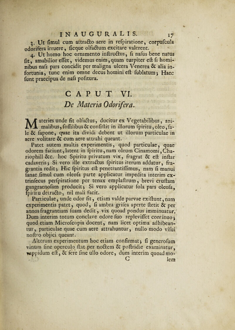 3, Ut fimul cum attra&o aere in refpiratione, corpufcula odorifera irruere, ficque olfa&um excitare valerent. 4. Ut homo hoc ornamento inftru&us, fi nafus bene natus fit, amabilior eflet, videmus enim,quam turpiter eft fi homi¬ nibus nafi pars concidit per maligna ulcera Venerea & alia in¬ fortunia, tunc enim omne decus homini eft fublatumj Haec funt praecipua de nafi pofitura. caput vi. De Materia Odorifera. Materies unde fit olfa&us, ducitur ex Vegetabilibus, ani¬ malibus, foflilibus&confiftit in illorum fpiritu,oleo,fa- le & fapone, quae ita dividi debent ut illorum particulae in aere volitare & cum aere attrahi queant. Patet autem multis experimentis, quod particulae, quae odorem faciunt,latent in fpiritu,nam oleum Cinamomi,Cha- riophill &c. hoc Spiritu privatum vix, fragrat & eft inftar cadaveris> Si vero ille extra&us fpiritus iterum addatur, fra¬ grantia redit* Hic fpiritus eft penetrantiflimus, nam fi manui lanae fimul cum oleofa parte applicatur impedita interim ex- trinfecus perfpiratione per tenax emplaftrum, brevi cruftam gangraenofam producit * Si vero applicatur fola pars oleofa, ipiriiu detra&o, nil mali facit. Particulae, unde odor fit, etiam valde parvae exiftunt,nam experimentis patet, quod, fi ambra grifea aperte ftetit 6c per annos fragrantiam fuam dedit, vix quoad pondus imminuatur. Dum interim totum conclave odore fuo replevifiet continuo* quod etiam Microfcopia docent, nam licet optima adhibean¬ tur, particulae quae cum aere attrahuntur, nullo modo vifui noftro objici queanr. Alterum experimentum hoc etiam confirmati fi generofum vinum fine operculo ftat per no&em 6c poftridie examinatur, vappidum eft, & fere fine ullo odore, dum interim quoadmo- G lem