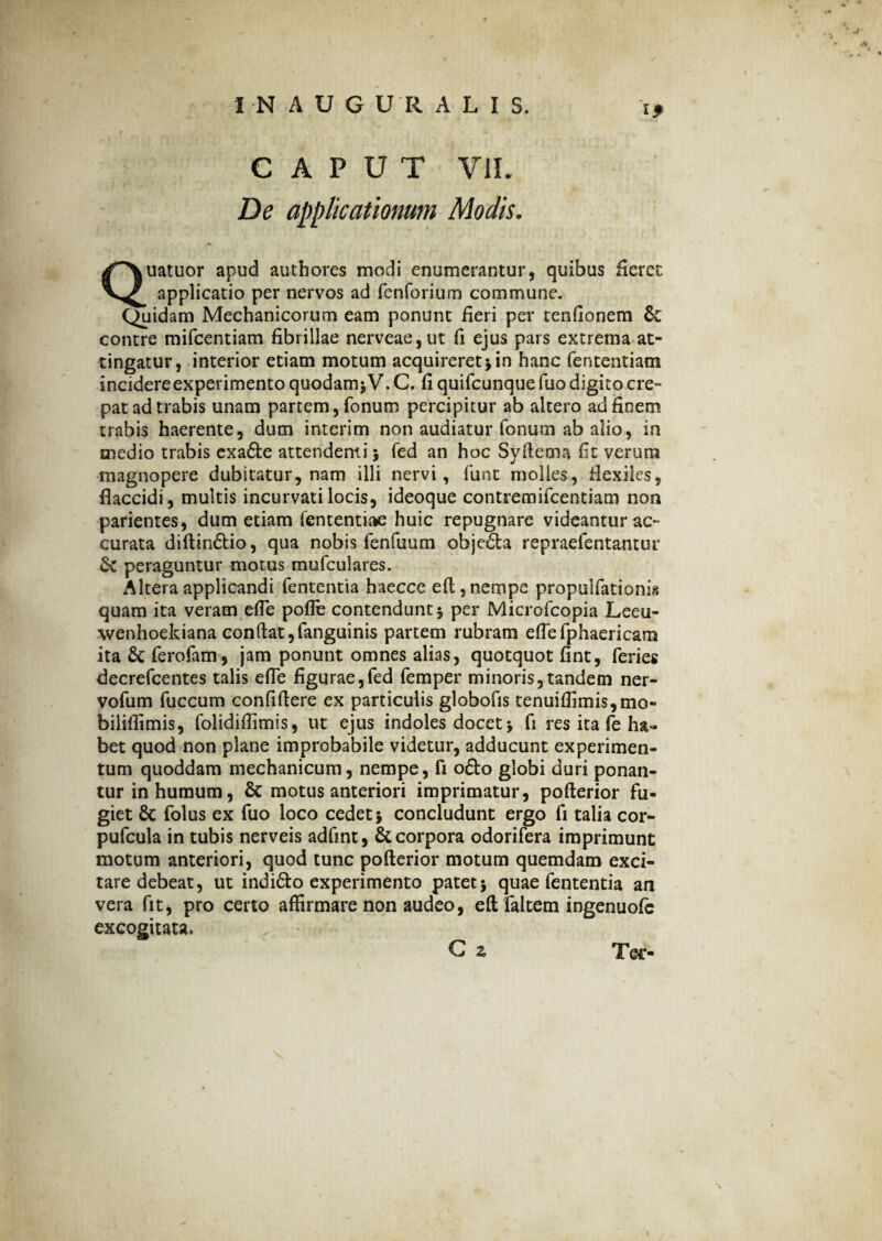 CAPUT VII. De applicationum Modis. Quatuor apud authores modi enumerantur, quibus Seret applicatio per nervos ad fenforium commune. Quidam Mechanicorum eam ponunt fieri per tenfionem & contre mifcentiam fibrillae nerveae,ut fi ejus pars extrema at¬ tingatur, interior etiam motum acquireret j in hanc fententiam incidere experimento quodam* V.C. fi quifcunquefuo digito cre¬ pat ad trabis unam partem, fonum percipitur ab altero ad finem trabis haerente, dum interim non audiatur fonum ab alio, in medio trabis exafte attendenti 5 fed an hoc Syftema fit verum magnopere dubitatur, nam illi nervi, funt molies, fiexiles, flaccidi, multis incurvati locis, ideoque contremifcentiam non parientes, dum etiam fententiae huic repugnare videantur ac¬ curata diftin&io, qua nobis fenfuum obje&a repraefentantur & peraguntur motus mufculares. Altera applicandi fententia haecce eft, nempe propuifationis quam ita veram efle pofle contendunt 5 per Microfcopia Leeu- wenhoekiana conftat,fanguinis partem rubram eflefphaericam ita 6c ferofam, jam ponunt omnes alias, quotquot fint, feries decrefcentes talis efle figurae,fed femper minoris,tandem ner- vofum fuccum confidere ex particulis globofis tenuiflimis,mo- biliflimis, folidiflimis, ut ejus indoles docet•> fi res ita fe ha» bet quod non plane improbabile videtur, adducunt experimen¬ tum quoddam mechanicum, nempe, fi ofto globi duri ponan¬ tur in humum, Sc motus anteriori imprimatur, pofterior fu¬ giet & folus ex fuo loco cedet5 concludunt ergo fi talia cor- pufcula in tubis nerveis adfint, & corpora odorifera imprimunt motum anteriori, quod tunc pofterior motum quemdam exci¬ tare debeat, ut indi&o experimento patet j quae fententia an vera fit, pro certo affirmare non audeo, eft faltem ingenuofe excogitata. G z Tee-