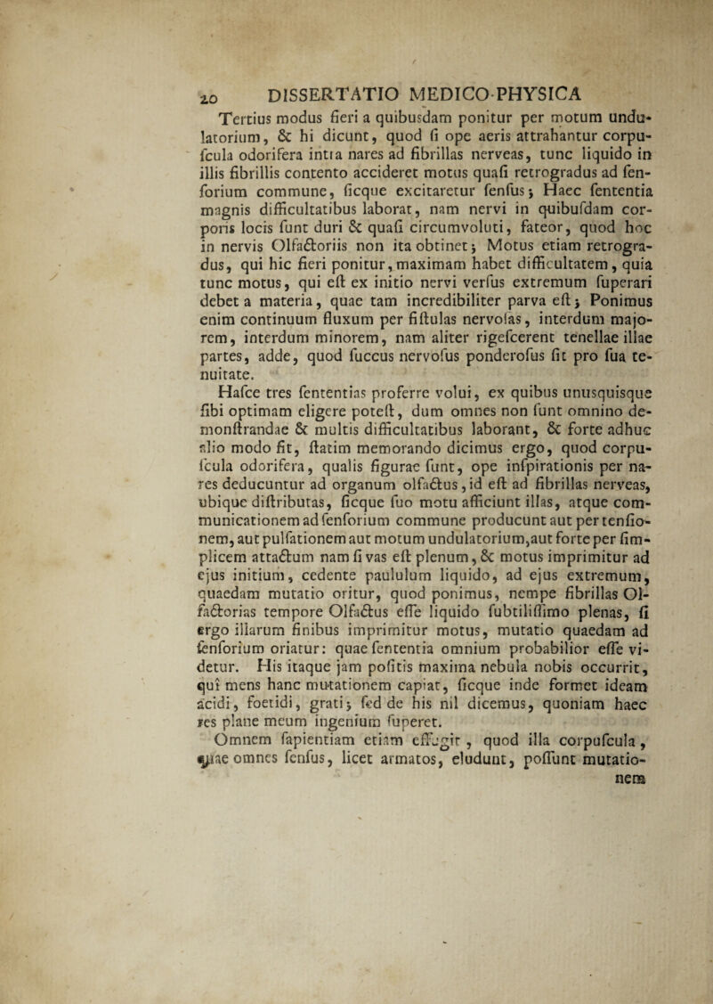Tertius modus fieri a quibusdam ponitur per motum undu* latorium, & hi dicunt, quod fi ope aeris attrahantur corpu- fcula odorifera intia nares ad fibrillas nerveas, tunc liquido in illis fibrillis contento accideret motus quafi retrogradus ad fen- forium commune, ficqne excitaretur fenfusj Haec fententia magnis difficultatibus laborat, nam nervi in quibufdam cor¬ poris locis funt duri & quafi circumvoluti, fateor, quod hoc innervis Olfa&oriis non ita obtinet j Motus etiam retrogra¬ dus, qui hic fieri ponitur,maximam habet difficultatem, quia tunc motus, qui efb ex initio nervi verfus extremum fuperari debet a materia, quae tam incredibiliter parva Ponimus enim continuum fluxum per fiftulas nervoias, interdum majo¬ rem, interdum minorem, nam aliter rigefcerent tenellae illae partes, adde, quod fuccus nervofus ponderofus fit pro fua te¬ nuitate. Hafce tres fententias proferre volui, ex quibus unusquisque fibi optimam eligere potefl:, dum omnes non funt omnino de- rnonftrandae 8c multis difficultatibus laborant, & forte adhuc alio modo fit, flatim memorando dicimus ergo, quod corpu- icula odorifera, qualis figurae funt, ope infpirationis per na¬ res deducuntur ad organum olfa&us, id efl: ad fibrillas nerveas, ubique difiributas, ficque fuo motu afficiunt illas, atque com¬ municationem ad fenforium commune producunt aut per tenfio- nem, aut pulfationem aut motum undulatorium,aut forte per fim- plicem atta&um nam fi vas eft plenum, Sc motus imprimitur ad ejus initium, cedente paululum liquido, ad ejus extremum, quaedam mutatio oritur, quod ponimus, nempe fibrillas Ol- fa&orias tempore Olfa&us efie liquido fubtiliflimo plenas, fi ergo illarum finibus imprimitur motus, mutatio quaedam ad ienforium oriatur: quae fententia omnium probabilior efle vi¬ detur. His itaque jam pofitis maxima nebula nobis occurrit, qui mens hanc mutationem capiat, ficque inde formet ideam acidi, foetidi, grati> fed de his nil dicemus, quoniam haec res plane meum ingenium fitperet. Omnem fapientiam etiam effugit , quod illa corpufcula , omnes fenfus, licet armatos, eludunt, pofllint mutatio¬ nem