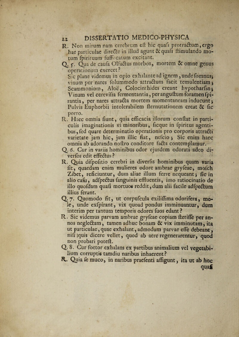 R. Non mirum nam cerebrum cfi hic quafi protra&um,ergo hae particulae dire&e in illud agunt Sc quafi fiimulando mo¬ tum fpiriruum fuffo catum excitant. Q. p. Qua de caufa Olfa&us morbos, mortem & omne genus operationum exercet? Sic plane videmus in opio exhalante ad ignem, unde fomnusj vinum per nares folummodo attra£lum facit temulentiam $ Scammonium, Aloe, Colocinthides creant hypotharfinj Vinum vel cerevifia fermentantia, per anguftum foramen fpi- rantia, per nares attra&a mortem momentaneam inducunt j Pulvis Euphorbii intolerabilem demutationem creat & fic porro. R. Haec omnia fiunt, quia efficacia illorum confiat in parti¬ culis imaginationis vi minoribus, ficque in fpiritus agenti¬ bus, fed quare determinatio operationis pro corporis attra&i varietate jam hic, jam illic fiat, nefeio > Sic enim haec omnia ab adorando nofiro conditore fa£ta contemplamur. Q. 6. Cur in variis hominibus odor ejusdem odorati adeo di- verfos edit efFe&us? R. Quia difpofitio cerebri in diverfis hominibus quam varia fit, quaedam enim mulieres odore ambrae gryfeae, mofch Zibet, reficiuntur, dum aliae illum ferre nequeant 5 fic in aliocafii, adfpe&us fanguinis effluentis, imo ratiocinatio de illo quofdam quafi mortuos reddit,dum alii facile adfpe£fcum illius ferant. Q. 7. Quomodo fit, ut corpufcula exiliffima odorifera, mo¬ le, unde exfpirant, vix quoad pondus imminuantur, dum interim per tantum temporis odores fuos edant ? R. Sic videmus parvam ambrae gryfeae copiam fietiffle per an¬ nos negle&am, tamen adhuc bonam Sc vix imminutam, ita ut particulae,quae exhalant,admodum parvae effle debeant, nifi |quis dicere vellet, quod ab aere regenerarentur, quod non probari poteft. Q. 8. Cur foetor exhalans ex partibus animalium vel vegetabi¬ lium corruptis tamdiu naribus inhaerent? R, Quia fe muco, in naribus praefenti affigunt, ita ut ab hoc quafi