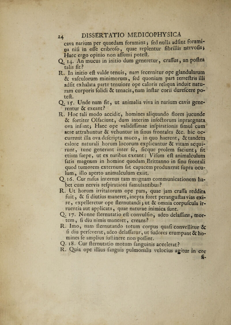 cava narium per quaedam foramina $ fed nulla adfint forami¬ na nili in ofle cribrofo, quae replentur fibrillis nervofis* Haec ergo opinio non aflumi poteft. 0,14- An mucus in initio dum generetur, craftus, an poflea talis fit? R. In initio eft valde tenuis, nam fecernitur ope glandularum & vafculorum minimorum, fed quoniam pars terreftris illi adfit exhalata parte tenuiore ope caloris reliqua induit natu¬ ram corporis folidi &: tenacis,nam indar corii durefcere po¬ teft. Q, if. Unde nam fit, ut animalia viva in narium cavis gene¬ rentur & exeant? R. Hoc tali modo accidit, homines aliquando flores jucunde fortiter Olfaciunt, dum interim infe&orum inpraegnata ova infunt* Haec ope validiftimae infpirationis fimul cum aere attrahuntur & vehuntur in finus frontales &c. hic oc¬ currunt illa ova defcri pta muco, in quo haerent, St tandem calore naturali horum locorum explicantur 8c vitam acqui¬ runt, tunc generant inter fe, ficque prolem faciunt j fit etiam faepe, ut ex naribus exeant: Vifum eft animalculum fatis magnum in homine quodam.Brittanno in finu frontali quod tumorem externum fat capacem produxerat fupra ocu¬ lum, illo aperto animalculum exiit. 0:1«. Cur nafus internus tam magnam communicationem ha¬ bet cum nervis refpirationi famulantibus? R. Ut horum irritatorum ope pars, quae jam crafta reddita fuit, fi diutius maneret,inepta foret peranguftasvias exi¬ re, expelleretur ope fternutandi \ ut & omnia corpufcula ir¬ ruentia aut applicata, quae naturae inimica funt. Q1 17. Nonne fternutatio eft convulfio, adeo delaflans, mor¬ tem, fi diu nimis maneret, creans? R. Imo, narn fternutando totum corpus quali convellitur 6c fi diu perfeverat, adeo delaflatur, ut fudores erumpant & ho¬ mines fe amplius fuftinere non pofiinr. Q. 18. Cur fternutatio motum fanguinis accelerat? R. Quia ope illius fanguis pulmonalis velocius agitur in cor fi-