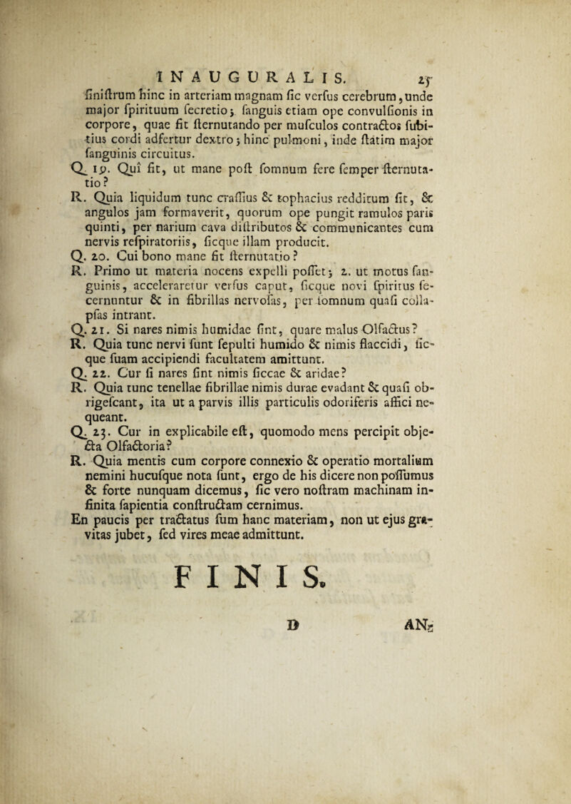 finiftrum hinc in arteriam magnam fic verfus cerebrum ,unde major fpirituum fecretioy fanguis etiam ope convulfionis in corpore, quae fit fternutando per mufculos contra&os fubi- tius cordi adfertur dextro 3 hinc pulmoni, inde ftatim major fanguinis circuitus. CL ip* Qui fit) ut mane poft fomnum fere femper flernuta- tio ? \ _ R. Quia liquidum tunc craffius Se tophacius redditum fit, & angulos jam formaverit, quorum ope pungit ramulos paris quinti, per narium cava diftributos Se communicantes cum nervis refpiratoriis, ficque illam producit. Q. 20. Cui bono mane fit fiernutatio ? R. Primo ut materia nocens expelli pofiet} 2. ut motus fan¬ guinis, acceleraretur verfus caput, ficque novi fpiritus fe- cernuntur Sc in fibrillas nervofas, per fomnum quafi colla- pfas intrant. Q. 21. Si nares nimis humidae fint, quare malus Olfa&us? R. Quia tunc nervi funt fepulti humido Se nimis flaccidi, fic- que fuam accipiendi facultatem amittunt. Q. 22. Cur fi nares fint nimis ficcae Se aridae? R. Quia tunc tenellae fibrillae nimis durae evadant & quafi ob- rigefcant, ita ut a parvis illis particulis odoriferis affici ne¬ queant. Q^ 23. Cur in explicabile eft, quomodo mens percipit obje- £ta OlfaStoria? R. Quia mentis cum corpore connexio Sc operatio mortalium nemini hucufque nota funt, ergo de his dicere non pofiumus Sc forte nunquam dicemus, fic vero noftram machinam in¬ finita fapientia conftru&am cernimus. En paucis per tra&atus fum hanc materiam, non ut ejus gra¬ vitas jubet, fed vires meae admittunt. FINIS. D AN5 \