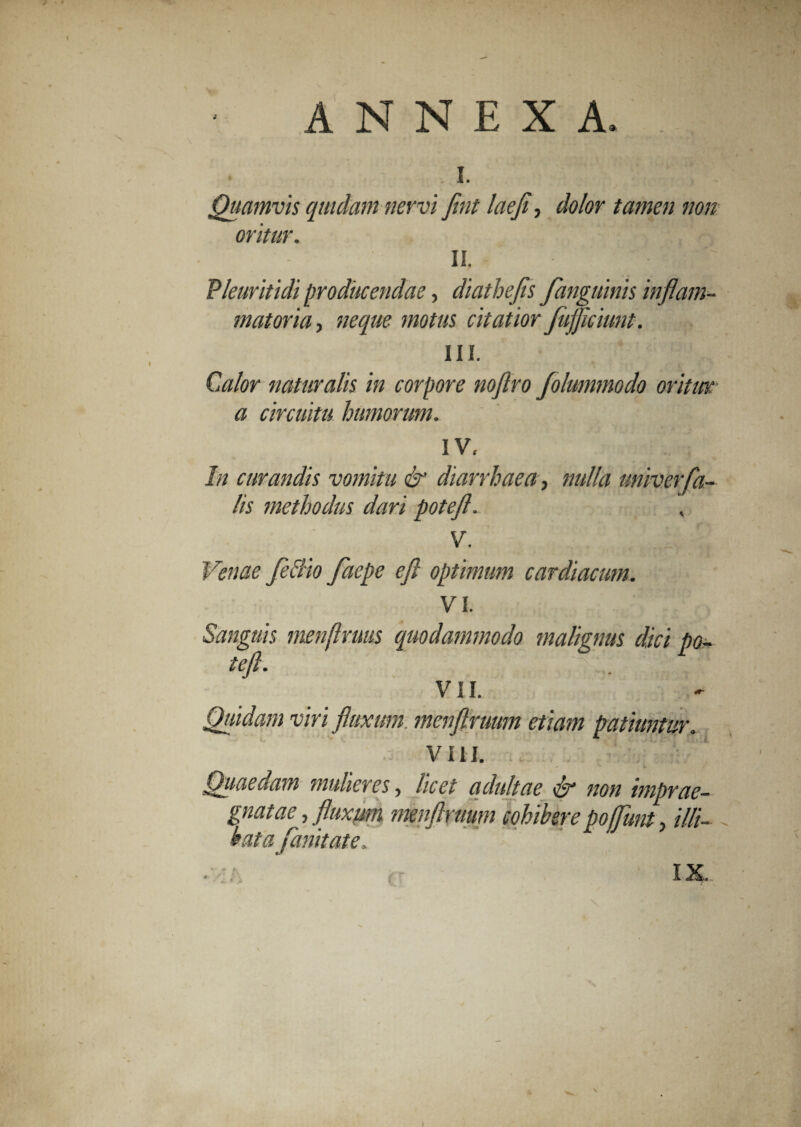\ ANNEXA, I. •? S •, r --- ' Quamvis quidam nervi fint laeji, dolor tamen non oritur. II. Pleuritidi producendae, diathefls fanguinis inflam¬ matoria , neque motus citatior Jujflciunt. III. Calor naturalis in corpore noftro folummodo oritur a circuitu humorum. IV. In curandis vomitu & diarrhaea, nulla univerfa¬ lis methodus dari potefl. , V. Venae feclio facpe efi optimum cardiacum. VI. Sanguis menftruus quodammodo malignus dici po- teft. VII. Quidam viri fluxum, menftruum etiam patiuntur. VIII. Quaedam mulieres, licet adultae & non imprae¬ gnatae , fluxum menftruum cohibere poffunt, illi¬ bata fanitate. IX. c