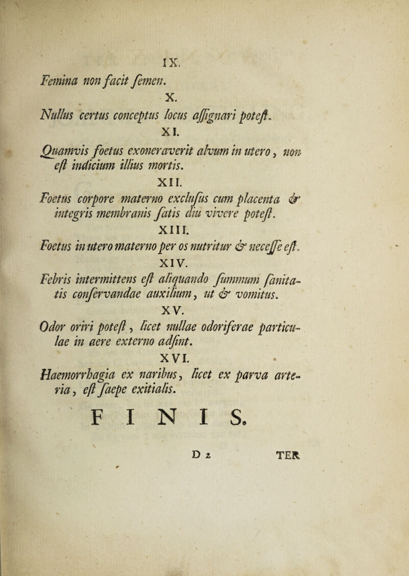 Femina non facit femen. X. Nullus certus conceptus locus af'gnari potefi. XI. Quamvis foetus exoneraverit alvum in utero, non efl indicium illius mortis. XII. Foetus corpore materno exclufus cum placenta & integris membranis fatis diu vivere poteft. XIII. Foetus in utero materno per os nutritur & necejfe efl„ XIV. Febris intermittens efl aliquando fummuni fanita- tis confervandae auxilium, ut & vomitus. XV. Odor oriri poteft, licet nullae odoriferae particu¬ lae in aere externo adfint. XVI. Haemorrhagia ex naribus, licet ex parva arte¬ ria, eft faepe exitialis. FINIS.