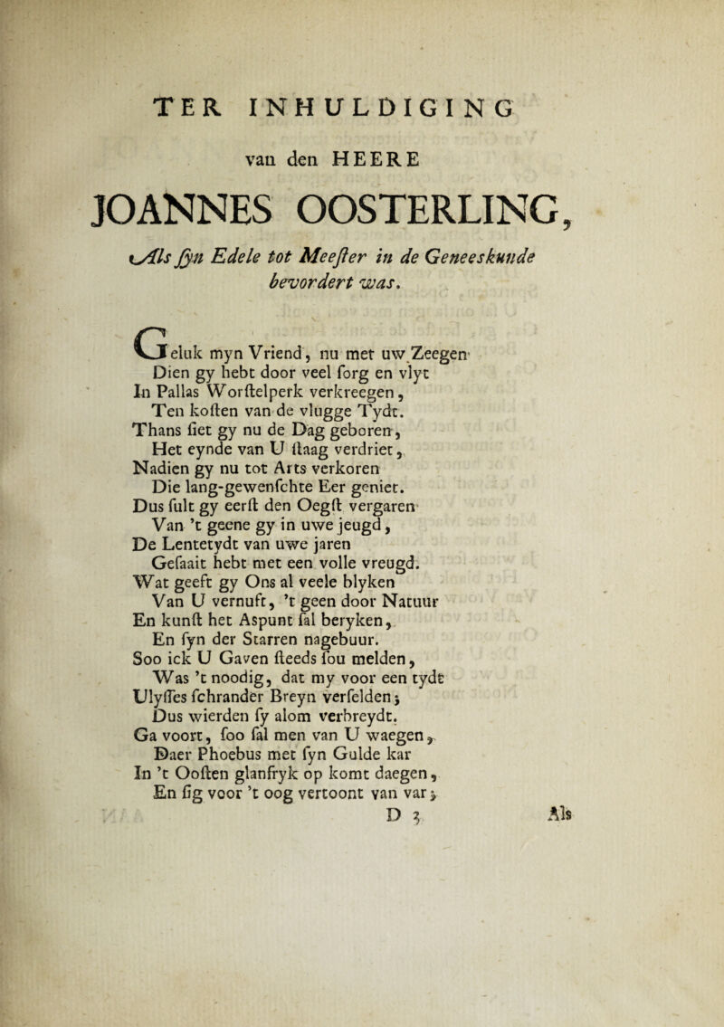 TER INHULDIGING vaa den HEERE JOANNES OOSTERLING, t^/Ils Jyn Edele tot Meejier in de Geneeskunde bevordert was. G eluk myn Vriend, na met u\v Zeegerv Dien gy hebt door veel forg en vlyt In Pallas Worftelperk verkreegen, Ten koften van de vlugge Tydt. Thans fiet gy nu de Dag geboren, Het eynde van U llaag verdriet 5 Nadien gy nu tot Arts verkoren Die lang-gewenfchte Eer geniet. Dus fuit gy eerfi; den Oegft vergaren Van ’t geene gy in uwe jeugd, De Lentetydt van uwe jaren Gefaait hebt met een volle vreugd. Wat geeft gy Ons al veele blyken Van U vernuft, ’t geen door Natuur En kunft het Aspunt fal beryken, En fyn der Starren nagebuur. Soo ick U Gaven fteeds fou melden, Was ’t noodig, dat my voor een tydt UJyfles fchrander Breyn verfelden* Dus wierden fy alom verbreydt. Ga voort, foo fal men van U waegen, Daer Phoebus met fyn Guide kar In ’t Ooften glanfryk op komt daegen 9 En fig voor ’t oog vertoont van var^