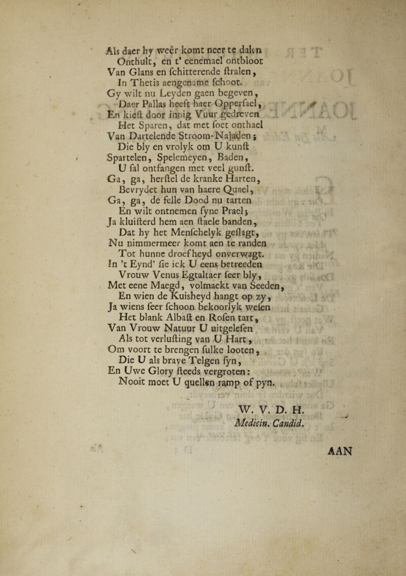 Ais daer hy weer komt necr te dakn Onthult, en t’ eenemael ontbloot Van Glans en fchitterende ftralen, In Thetis aengename fchoot. Gy wilt nu Leyden gaen begeven, Daer Pallas heeft haer Gpperfael, En kiefl: door in.n-ig Vuur gedreven Het Sparen, dat met foet onthaei Van Dartelende Stroom-Najaden j Die bly en vrolyk om U kunft Spartelen, Spelemeyen, Baden, U fal ontfangen met veel gunft. Ga, ga, herftel de kranke Harten, Bevrydet hun van haere Quael, Ga, ga, de felle Dood nu tarten En wilt ontnemen fyne Praei* Ja kluilterd hem aen ftaele banden, Dat hy het Menfchelyk geflagt, Nu nimmermeer komt aen te randen Tot hunne droefheyd onverwagt. In ’t Eynd’ fle ick U eens betreeden Vrouw Venus Egtaltaer feer bly, Met eene Maegd, volmaekt van Seeden, En wien de Kuisheyd hangt op zy, Ja wiens feer fchoon bekoorlyk wefen Het blank Albaft en Rofen tart , Van Vrouw Natuur U uitgelefen Ais tot verlufting van U Hart, Om voort te brengen fulke looten, Die U ais brave Telgen fyn, En Uwe Glory fteeds vergroten: Nooit moet U quellen ramp of pyn. W. V. D. H, Medicin. Candid,