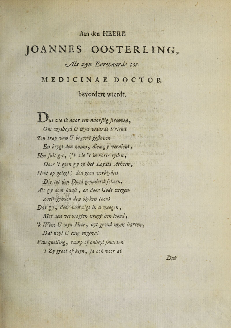 Aan den HEERE JOANNES OOSTERLING xylis zyn Eerwaarde tot MEDICINAE DOCTOR bevordert wierdr. zie ik naar een naarftig fireeveny Om wysheyd U myn waarde Vriend Tcn trap van U b ege er i gefieven En krygt den naam, diengy verdient 3 Hoe fuit gy y fk zie V in korte tyden, Door V geen gy op het Leydts Atheen5 Hebt op gekgt) den geen verblyden Dic Ut den Dpod genaderd fcheeny Ais gy door kunfty en door Gods zeegen• O f Zielfogehden den blyken ioont Dat gyy door voorzigt in u weegen, Met den verwagten vrugt hen loondy yk JVens U myn Heer, uyt grond myns harttn ? Dat noyt U enig ongeval Van quelling y ramp of onheyl fmarten 't Zy groot of klyn, ja vck voor al