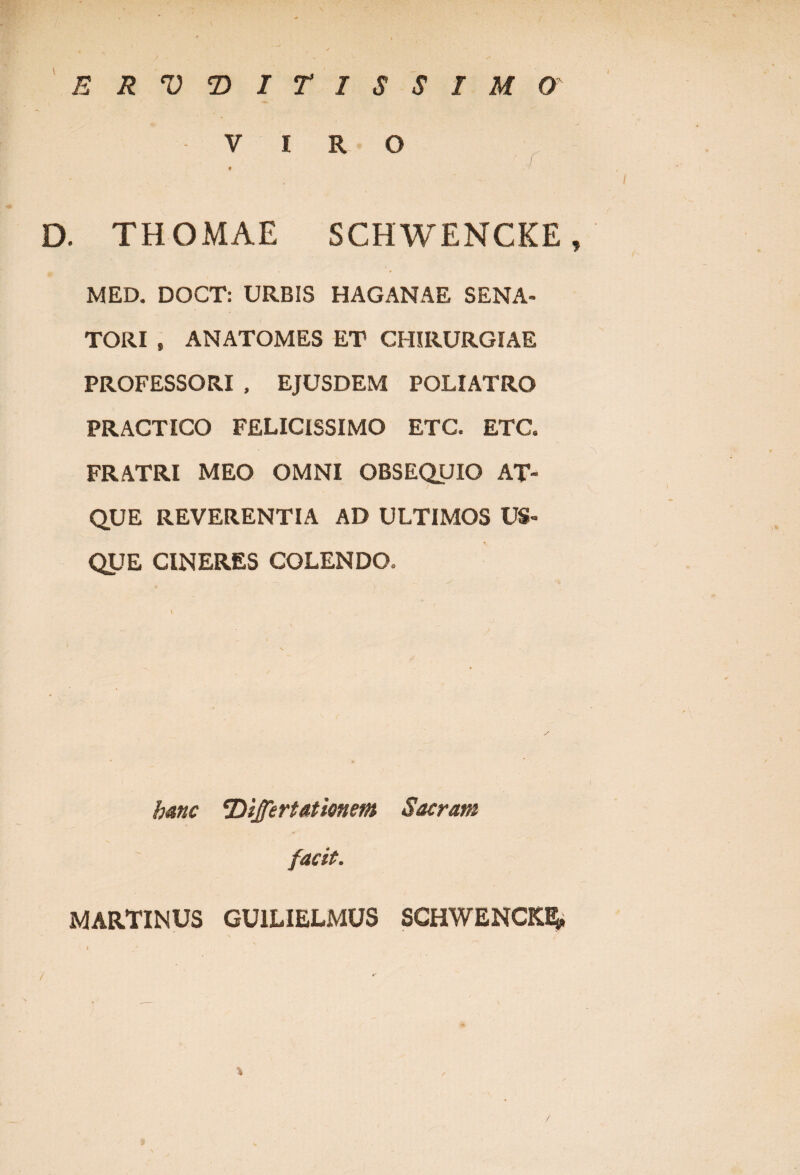 ERVVITISSIMO VIRO * D. THOMAE SCHWENCKE, MED. DOCT: URBIS HAGANAE SENA¬ TORI , ANATOMES ET CHIRURGIAE PROFESSORI , EJUSDEM POLI ATRO PRACTICO FELICISSIMO ETC. ETC. FRATRI MEO OMNI OBSEQUIO AT¬ QUE REVERENTIA AD ULTIMOS US¬ QUE CINERES COLENDO. hanc 'Differt athnem Sacram facit. MARTINUS GU1LIELMUS SCHWENCKE* / %