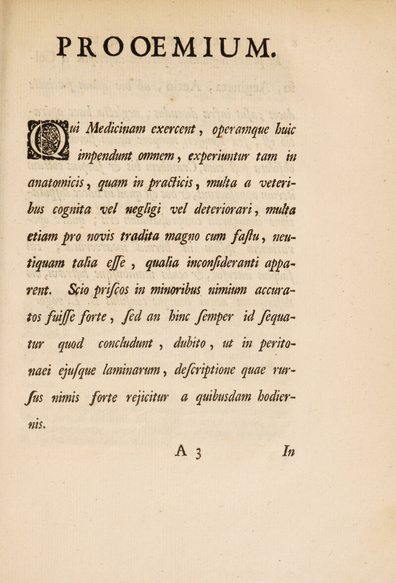 PROOEMIUM. ^ * £ * -r »  i Medicinam exercent, operamque huic impendunt omnem, experiuntur tam in i ' * . anatomicis, z» prafficis, multa a veteri- «it, \ ' «« v hus cognita vel negligi vel deteriorari, w»//# pro novis tradita magno cum faflu, tiquam talia ej[e , inconjideranti appa- * » •, • ^ . i. . - i 4» c 3 ‘ j v . * t rent. Scio prifcos in minoribus nimium accura¬ tos fuijfe forte, fed an hinc femper id fequa- tur quod concludunt , dubito, ut in perito- « * tiaei ejufque laminarum, defcriptione quae rur- fus nimis forte rejicitur a quibusdam hodier¬ nis. A 3 In r