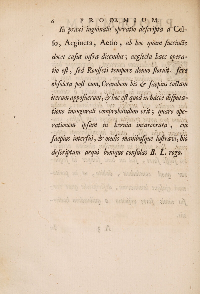 P R O OE M I U M. ' ? • ' r - i f - . ;i ■ .,.4 •• - lh praxi inguinalis operatio defcripta a Cel- fo, Aegineta, Aetio , ab hoc quam fuccinfle docet cafus infra dicendus; neglefta haec opera- % ?• - v '* • _ ' i - * tio eft, Jed Roufleti tempore denuo floruit, fers T # ’■ t » obfoleta pofl eum, Crambem bis & faepius codam iterum appofuerunt, &hoc eft quod in hdcce difputa- ■ •• r I r t m. rn, * ' . J- f J | J ' ' • ; ttone inaugurati comprobandum erit; quare ope¬ rationem ipfam in hernia incarcerata , cui faepius interfui, & oculis manibufque luftrdvi, hin . » * . V defcriptam aequi bonique conjulas B. L. rogo. w ■ i i 5 . . - * J „ . V ■* . i i t $ \ i V - s. L