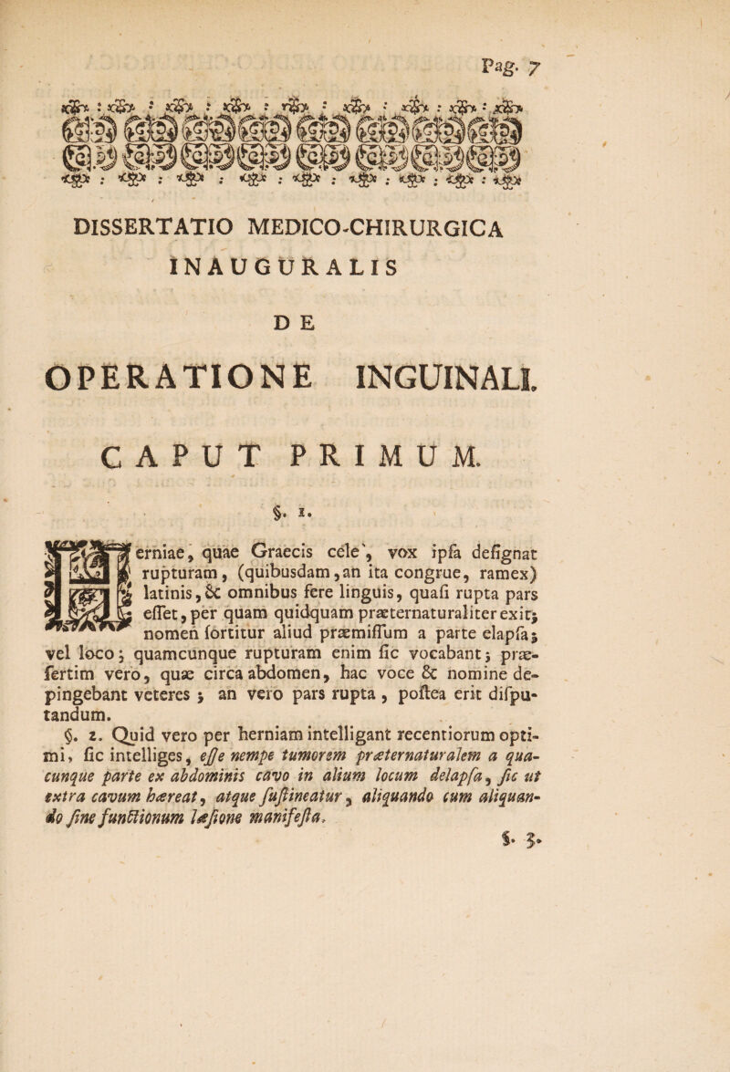 t x'. zSrp •* K2jfa : kHHt* : Pag- 7 JC$> •' : »|re •■ X?S> «Ug* ; *&> •• *ffi* •• *&* : *£* : *£* : ; <*£c : *j)& DISSERTATIO MEDICO-CHIRURGICA INAUGUR ALIS D E OPERATIONE INGUINALI. CAPUT PRIMUM, §• ^ • , erniae, quae Graecis ede, vox ipfa defignat rupturam, (quibusdam, an ita congrue, ramex) latinis,Sc omnibus fere linguis, quafi rupta pars eflet,per quam quidquam praeternaturaliterexit* nomen fortitur aliud prsemiffum a parte elapfaj vel loco, quamcunque rupturam enim fic vocabant 5 prae- fertim vero, quae circa abdomen, hac voce 8c nomine de® pingebant veteres > an vero pars rupta , poftea erit difpu- tandum. §. z. Quid vero per herniam intelligant recentiorum opti¬ mi» fic intelliges, efie nempe tumorem praiernaturalem a qua¬ cunque parte ex abdominis cavo in alium locum delapfa, fic ut extra cavum hareat, atque fufiineatur 5 aliquando cum aliquan¬ do fime functionum l&fione manifefia*