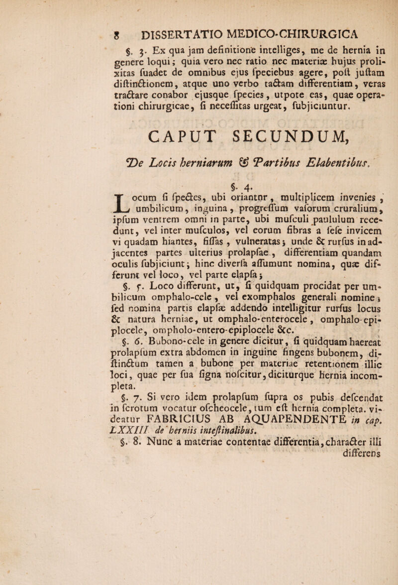 §, 3. Ex qua jam definitione intelliges, me de hernia in genere loqui; quia vero nec ratio nec materiae hujus proli¬ xitas fuadet de omnibus ejus lpeciebus agere, poft juftam diftin&ionem, atque uno verbo ta&am difFerentiam, veras traftare conabor ejusque fpecies, utpote eas, quae opera¬ tioni chirurgicae, fi neceflitas urgeat, fubjiciuntur. CAPUT SECUNDUM, ‘De Locis herniarum & ‘Partibus Elabentibus. §• 4- Locum fi fpeflcs, ubi oriantnr, multiplicem invenies , umbilicum, inguina, progrefTum vaforum cruralium , i pium ventrem omni in parte, ubi mufculi paululum rece¬ dunt, vel inter mufculos, vel eorum fibras a fefe invicem vi quadam hiantes, fiflas , vulneratas > unde & rurfus in ad¬ jacentes partes ulterius prolapfae , difFerentiam quandam oculis fubjiciunt; hinc diverte afTumunt nomina, quae dif¬ ferunt vel loco, vel parte elapfa •, §. f. Loco difFerunt, ut, fi quidquam procidat per um¬ bilicum omphalo-celc , vel exomphalos generali nomine s ied nomina partis elapfae addendo intelligitur rurfus locus & natura herniae, ut omphalo-enterocele , omphalo-epi- plocele, ompholo-entero-epiplocele &c. §» 6. Bubono-cele in genere dicitur, fi quidquam haereat prolapfum extra abdomen in inguine fingens bubonem, di- ilin&um tamen a bubone per materiae retentionem illic loci, quae per fua figna nofcitur,diciturque hernia incom¬ pleta. §. 7. Si vero idem prolapfum fupra os pubis defcendat in fcrotum vocatur ofcheocele, tum eft hernia completa, vi¬ deatur FABRICIUS AB AQUAPENDENTE in cap. LXXIII de 'herniis inteflinalibus. §. 8. Nunc a materiae contentae differentia, chara&er illi differens