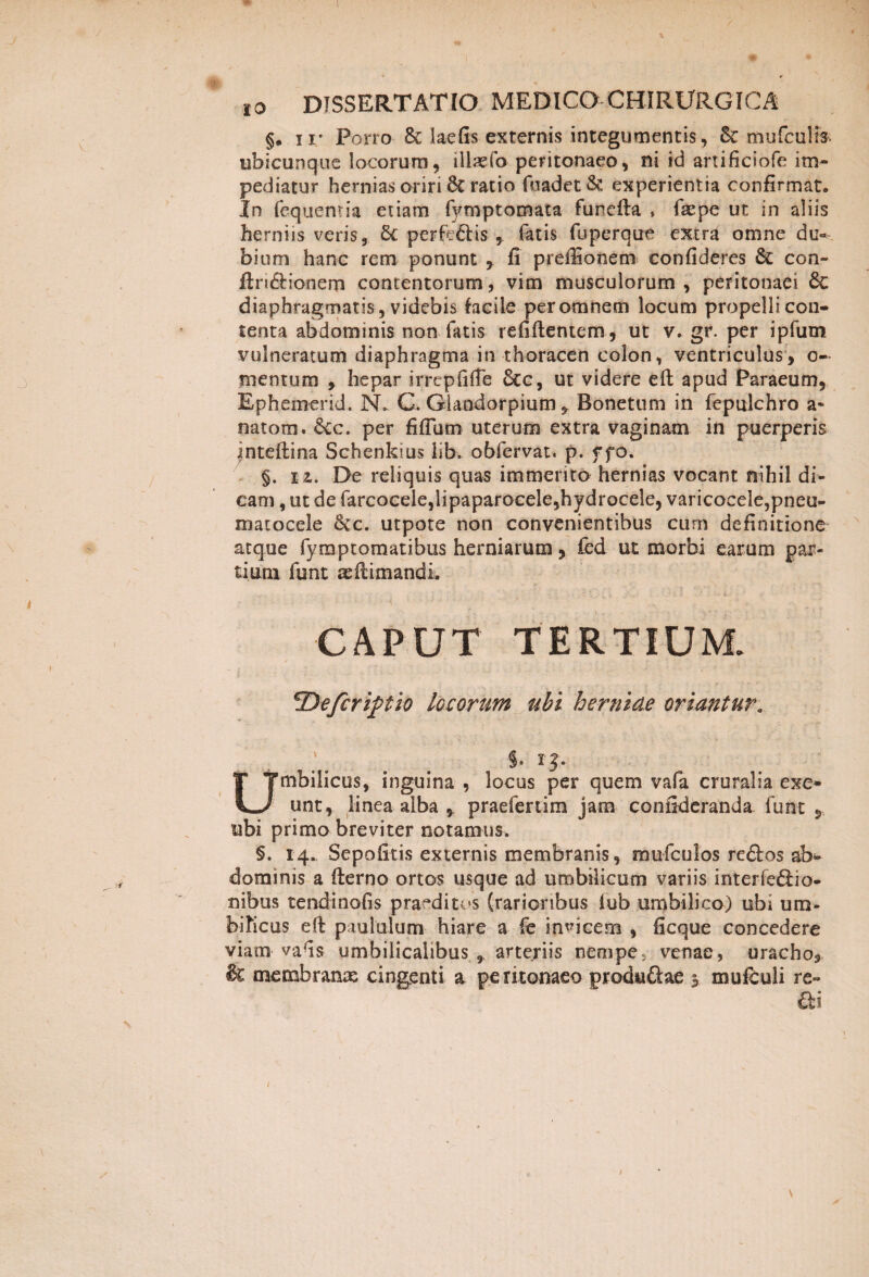 §. ir Porro & laefis externis integumentis, Sc mufculis. ubicunque locorum, illado peritonaeo, ni id artificiofe im¬ pediatur hernias oriri 6t ratio fuadet& experientia confirmat. In fequentia etiam fymptomata funcfta » faepe ut in aliis herniis veris, Sc perfedis , Tatis fuperque extra omne du¬ bium hanc rem ponunt , fi preffionem confideres St con- ftri&ionem contentorum, vim musculorum, peritonaei & diaphragmatis , videbis facile per omnem locum propelli con¬ tenta abdominis non fatis refiftentem, ut v. gr. per ipfum vulneratum diaphragma in thoracen colon, ventriculus, o« mentum , hepar irrcpfifTe &c, ut videre eft apud Paraeum, Ephemerid. N. C. Giaodorpium y Bonetum in fepuJchro a* natom. &cc. per fifium uterum extra vaginam in puerperis inteftina Schenkius lib. obfervat. p. f fo. §. ii. De reliquis quas immerito hernias vocant nihil di¬ cam , ut de farcocele,lipaparocele,hydrocele, varicoeele,pneu- matocele Sic. utpote non convenientibus cum definitione atque fymptomatibus herniarum, fed ut morbi earum par¬ tium funt seftitnandi , .. c rx _• • , . ' > i CAPUT TERTIUM. cDefcripfio locorum ubi herniae oriantur. $> ip Umbilicus, inguina , locus per quem vafa cruralia exe¬ unt, linea alba , praefertim jam confideranda funt 5 ubi primo breviter notamus. §. 14. Sepofitis externis membranis, mufcu 1 os re61 os ab* dominis a fterno ortos usque ad umbilicum variis interfefiio- nibus tendinofis praeditos (rarioribus iub umbilico) ubi um¬ bilicus eft paululum hiare a fe indicem , ficque concedere viam-vafis umbilicalibus , arteriis nempe, venae, uracho, & membranae cingenti a peritonaeo prodtiftae 5 mufbuli re- ai 1