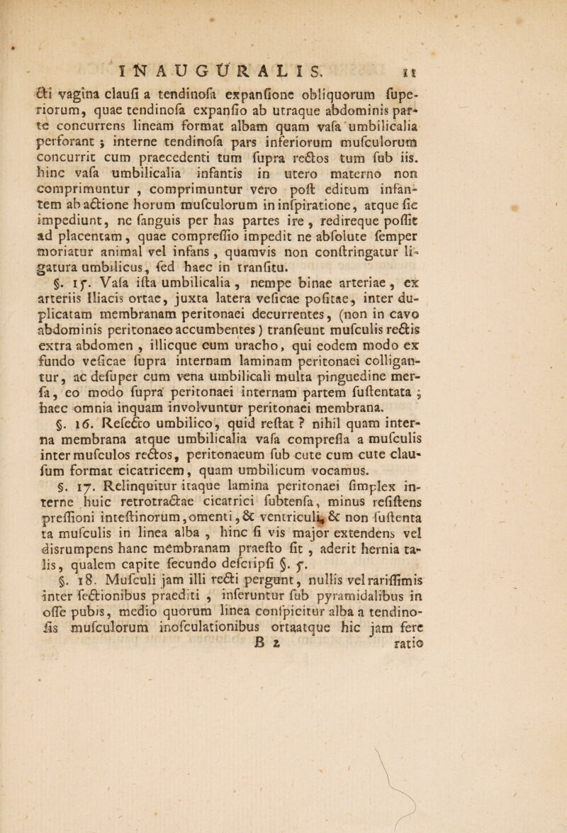 \ * INADGCRAL1S, it Si vagina claufi a tendinofa expanfionc obliquorum fupe- riorum, quae tendinofa expanfio ab utraque abdominis par* te concurrens lineam format albam quam vafa umbilicalia perforant j interne tendinofa pars inferiorum mufculorum concurrit cum praecedenti tum fupra redlos tum fub iis. bine vafa umbilicalia infantis in utero materno non comprimuntur , comprimuntur vero poli editum infan¬ tem abadtione horum mufculorum ininfpiratione, atque Ile impediunt, ne fanguis per has partes ire, redireque poffit ad placentam, quae compreffio impedit ne abfolute femper moriatur animal vel infans , quamvis non conflrlngatur li¬ gatura umbilicus, fed haec in tranfitu. §. if. Vafa ifla umbilicalia , nempe binae arteriae, ex arteriis Iliacis ortae, juxta latera veficae pofitae, inter du¬ plicatam membranam peritonaei decurrentes, (non in cavo abdominis peritonaeo accumbentes) tranfeunt mufculis redlig extra abdomen , iliicque cum uraebo, qui eodem modo ex fundo veficae fupra internam laminam peritonaei colligan¬ tur, ac defuper cum vena umbilicali multa pinguedine mer- fa, eo modo fupra peritonaei internam partem fu fle n tata 9 haec omnia inquam involvuntur peritonaei membrana. §. 16. Refe&o umbilico, quid reflat? nihil quam inter- na membrana atque umbilicalia vafa comprefla a mufculis inter mufculos redlos, peritonaeum fub cute cum cute clau- fum format cicatricem, quam umbilicum vocamus. §. 17. Relinquitur itaque lamina peritonaei fimplex in¬ terne huic retrotradlae cicatrici fubtenfa, minus refiflens preffioni inteflinorum,omenti,6c ventriculi,Sc non fuflenta ta mufculis in linea alba , hinc fi vis major extendens vel disrumpens hanc membranam praeflo fit , aderit hernia ta¬ lis, qualem capite fecundo defcripfi §. f, §. 18. Mufeuli jam illi redii pergunt, nullis velrariffimis inter fedlionibus praediti , inferuntur fub pyramidalibus in ofFe pubis, medio quorum linea confpicirur alba a tendino- &$ mufculorum inofculationibus ortaatque hic jam fere B z ratio /