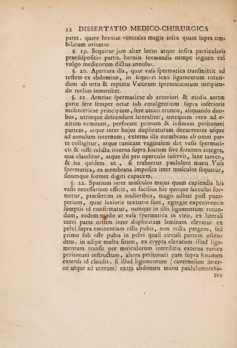 s 12 DISSERTATIO MEDICO-CHIRURGICA patet, quare herniae ventrales magis infra quam lupra um¬ bilicum oriantur §. ip. Sequitur jam alter locus atque infita particularis praedifpofitio partis, herniis formandis nempe inguen vel vulgo medicorum diftus annulus. §. 20. Apertura illa, quae vafa fpermatica tranfmittit ad teftem ex abdomine, in fequiori iexu ligamentum rotun¬ dum ab ortu & reptatu Valorum Ipermaucorum incipien- do melius innotefcet. §. 21. Arteriae fpermaticae ab anteriori & media aortas parte fere femper ortae fub emulgentium lupra inferioris mefemericae principium, fere unico trunco, aliquando duo¬ bus, utrinque defcendunt lateraliter, antequam vero ad e- xitum venerunt, perforant primam infimam peritonaei partem, atque inter hujus duplicaturam decurrentes ufque ad annulum internum ; externa illa membrana ab omni par¬ te colligitur, atque tunicam vaginalem dat vafis fpermati- cis 6c tefifci reliflra interna fupra hiatum five foramen integra, qua clauditur, atque ibi pro operculo infervir, laxe tamen, & ita quidem ut 9 fi trahantur paululum manu Vafa fpermatica, ea membrana impolita inter mufculos fequatur, finumque formet digiti capacem. 22. Spatium inter mufculos majus quam capiendis his vafis necefiarium efficit, ut facilius hic quoque facculus for¬ metur, praefertim in mulieribus, magis adhuc pofl; puer¬ perium, quae laxioris texturae funt, egregie experimentis- iumptis id confirmatur, namque in illis ligamentum rotun^ dum, eodem niodo ac vafa fpermatica in viris, ex laterali uteri parte ortum inter duplicatam laminam elevatur ex pelvi fupra eminentiam offis pubis, non refta pergens, fed primo fub ofle pubis in pelvi quali circuli partem oileii- dcns, in adipe multa fitum, ex crypta elevatum illud liga¬ mentum tranfit per muiculorum interllitia externa tunica peritonaei inftruftum, altera peritonaei pars fupra foramen extenfa id claudit, fi illud ligamentum (cavernofum inter¬ ne, ul que ad uterum) extra abdomen manu paululumtraha- uij