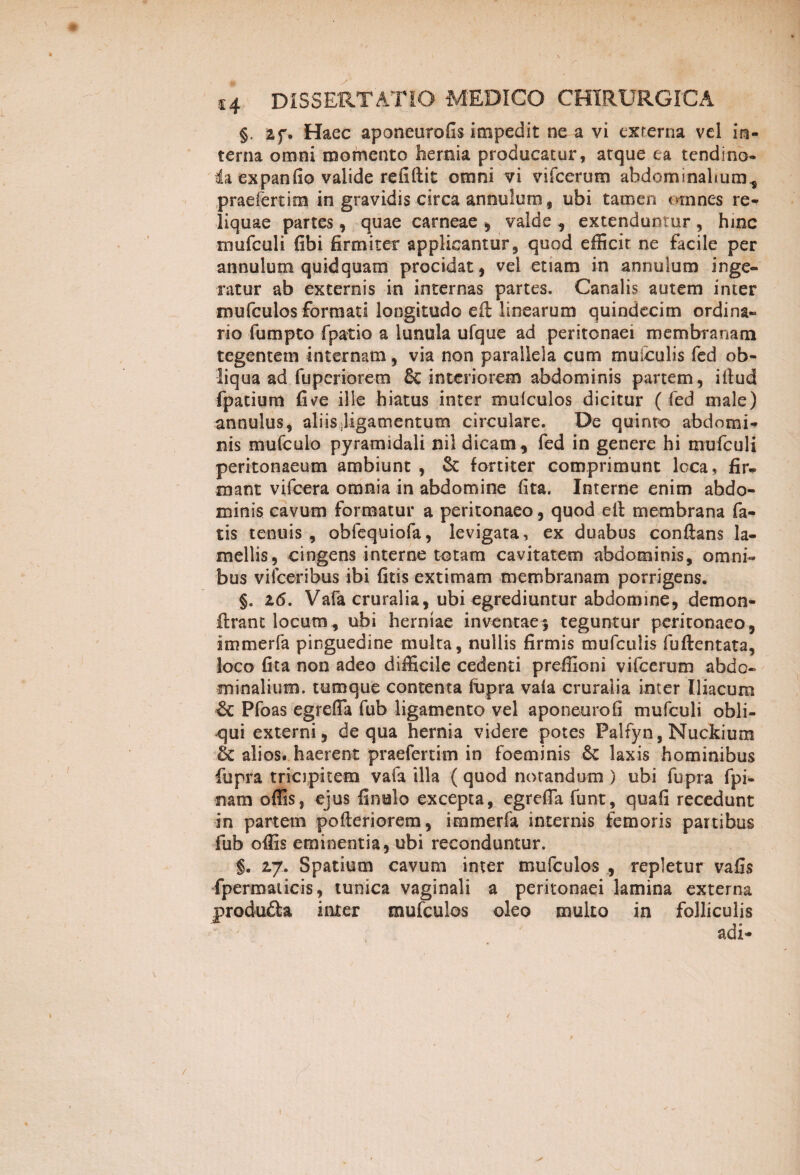 §, 2f. Haec aponeurofis impedit ne a vi externa vel in¬ terna omni momento hernia producatur, atque ea tendino- da expanfio valide refiflit omni vi vifcerum abdominalium, praefert im in gravidis circa annulum, ubi tamen omnes re¬ liquae partes, quae carneae , valde , extenduntur , hinc mufculi (ibi firmiter applicantur, quod efficit ne facile per annulum quidquam procidat, vel etiam in annulum inge¬ ratur ab externis in internas partes. Canalis autem inter mufculos formati longitudo eft linearum quindecim ordina¬ rio fumpto fpatio a lunula ufque ad peritonaei membranam tegentem internam, via non parallela cum muiculis fed ob¬ liqua ad fuperiorem & interiorem abdominis partem, illud fpatium fi ve ille hiatus inter mulculos dicitur ( fed male) annulus, aliis ligamentum circulare. De quinto abdomi¬ nis mufculo pyramidali nil dicam, fed in genere hi mufculi peritonaeum ambiunt , & fortiter comprimunt loca, fir¬ mant vifcera omnia in abdomine fita. Interne enim abdo¬ minis cavum formatur a peritonaeo, quod ell membrana fa¬ tis tenuis , obfequiofa, levigata, ex duabus conflans la¬ mellis, cingens interne totam cavitatem abdominis, omni¬ bus viiceribus ibi fitis extimam membranam porrigens. §. 26. Vafa cruralia, ubi egrediuntur abdomine, demon- ilrant locum, ubi herniae inventae5 teguntur peritonaeo, immerfa pinguedine multa, nullis firmis mufculis fuftentata, loco fita non adeo difficile cedenti preffioni vifcerum abdo¬ minalium. tumque contenta fupra vaia cruralia inter Iliacum & Pfoas egreffa fub ligamento vel aponeurofi mufculi obli¬ qui externi, de qua hernia videre potes Palfyn, Nuckium & alios, haerent praeferam in foeminis & laxis hominibus fupra tricipitem vafa illa (quod notandum ) ubi fupra fpi- nam offis, ejus finulo excepta, egreffa funt, quafi recedunt in partem pofteriorem, immerfa internis femoris partibus fub offis eminentia, ubi reconduntur. §. 27. Spatium cavum inter mufculos , repletur vafis fpermaiicis, tunica vaginali a peritonaei lamina externa produfta inter mufculos oleo multo in folliculis adi- !