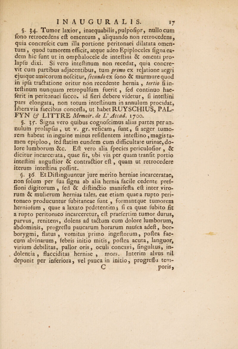 §■ 34. Tumor laxior, inaequabilis ,pulpofior, nullo cum fono retrocedens eft omentum , aliquando non retrocedens, quia concrefcit cum illa portione peritonaei dilatata omen¬ tum , quod tumorem efficit, atque adeo Epiploceles figna ea¬ dem hic funt ut in omphalocele de inteftini 6c omenti pro- lapfu dixi. Si vero intefhnum non recedat, quia concre¬ vit cum partibus adjacentibus, tum primo ex relatione aegri ejusqueamicorumnofcitur, fecundoex fono 8c murmurequod in ipfa traftatione oritur non recedente hernia , tertio fi in» teftinum nunquam retropulfum fuerit , fed continuo hae- ferit in peritonaei facco. id fieri debere videtur, fi inteftini pars elongata, non totum inteftinum inannulum procidat, libera via fecibus concefia, ut habet RUYSCHIUS, PAL- FYN £5? LITTRE Memoir.de V Accad. 1700. §. 57. Signa vero quibus cognofcimus alias partes peran- nulum prokpfas, ut v. gr. veficam, funt, fi aeger tumo¬ rem habeat in inguine minus refiftentem inteftino, magis ta¬ men epiploo, Icdftatim eundem cum difficultate urinae, do- lore lumborum Scc. Eft vero alia fpecies periculofior , dicitur incarcerata, quae fit, ubi via per quam tranfit portio inteftini anguftior & contraCtior eft, quam ut retrocedere iterum inteftina poffint. §. 36 EtDiftingountur jure merito herniae incarceratae, non folum per fua figna ab alia hernia facile cedente pref- fioni digitorum , fed & diftin&io manifefta eft inter viro¬ rum & mulierum hernias tales, eae etiam quae a rupto peri¬ tonaeo producuntur fubitaneae funt , formantque tumorem herniolum , quae a laxato pedetentim 5 fi ea quae fubito fit a rupto peritonaeo incarceretur, eft praefertim tumor durus, parvus, renitens, dolens ad ta£lum cum dolore lumborum, abdominis, progrefiu paucarum horarum naufeaadeft, bor- borygmi, flatus, vomitus primo ingeftorum, poftea fae¬ cum alvinarum, febris initio mitis, poftea acuta, languor, virium debilitas, pallor oris, oculi concavi, fingultus, in¬ dolentia , flacciditas herniae , mors. Interim alvus nii deponit per inferiora, vel pauca in initio, progrefiu tem- C poris 5