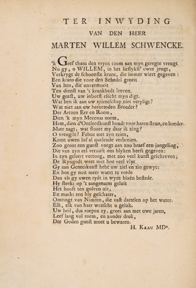 \ TER 1NWYDING VAN DEN HEER MARTEN WILLEM SCHWENCKE, ’k (jeef thans den vryen toom aan royn geregte vreugt Nu gy, o WILLEM, in het liefiyklt5 uwer jeugt, Verkrygt de fchoonile krans, die immer wiert gegeven : Een krans die voor den Schedel groeit Van hen5 die onvermoeit Ten dienft van 71 krankbedt leeven. Uw geeft, uw inborft eifcht myn digt. Wat ben ik aan uw vrientfchap niet verpligt? Wat niet aan uw beroemden Broeder? Der Artzen Eer en Roem , Dien ’k myn Mecenas noem, Hem, dien d’Ontleedkunft houdt voorharen fteun,en hoeder. Maer zagt, wat ftoort my daar ik zing? O vreugde! Febus met zyn reien, Komt uwen lof al quelende verbreien. Zoo groot een gunft voegt aan zoo braef een jongeling. Die van zyn eel vernuFt ons blyken heeft gegeven: In zyn geleert vertoog, met zoo veel kunft geichreven. De Ryngodt weet met hoe veel vlyt Gy aan Geneeskunft hebt uw ziel en zin gewyt: En hoe gy noit meer waert te vrede Dan ais gy uwen tydt in wyze blaen beftede. Hy fteekt op ’t aangenaem geluit Het hooft ten golven uit, En maekt een bly gefchater, Omnngt van Nimfen, die vaft dartelen op het water. Elk, elk van haer wenfcht u geluk. Uw heil 5 dus roepen zy, groei aan met uwe jaren, Leef lang vol roem, en zonder druk, Der Goden gunll moet u bewaren. H. Kaau MD*.