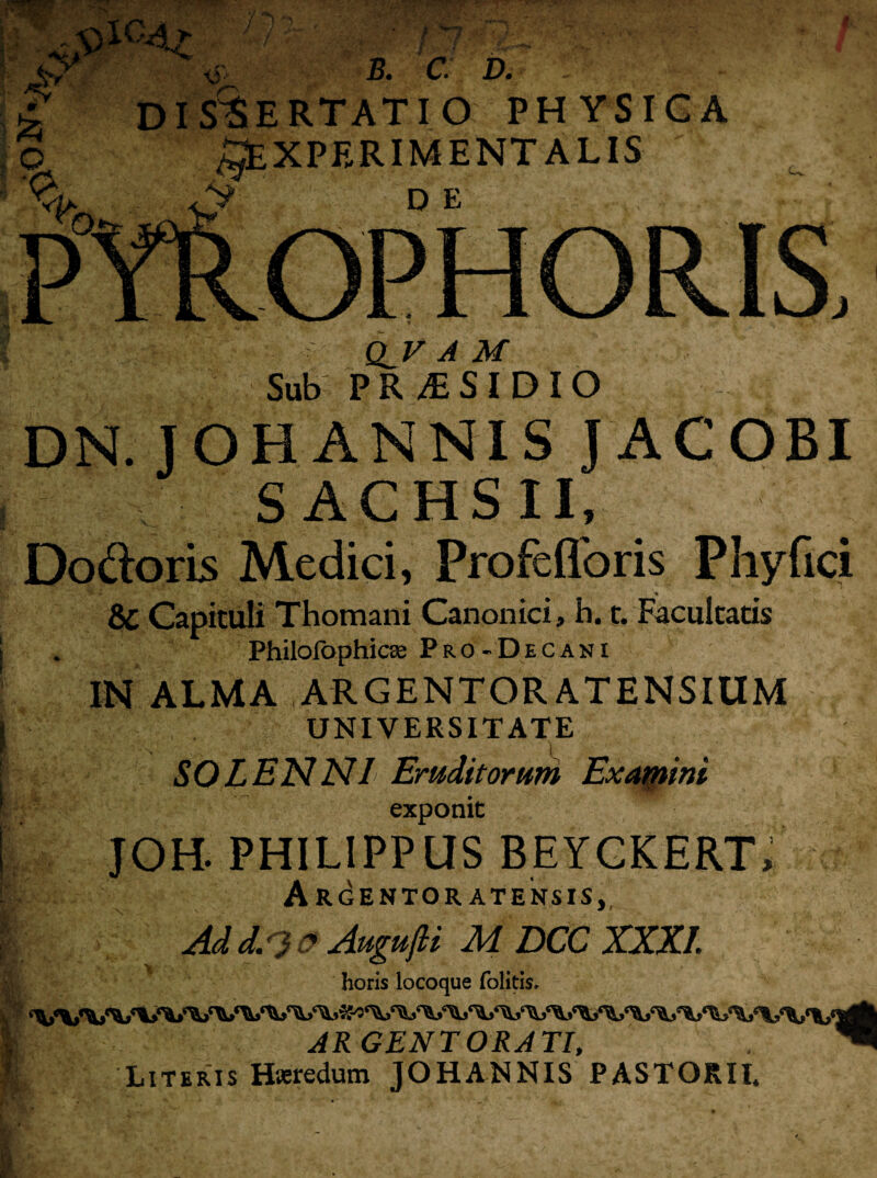 b. c. d. : DISCERTATIO PHYSICA ^EXPERIMENTALIS V DE OPHORIS, QJS A M Sub PRAESIDIO DN. J OH ANNIS J AC OBI S ACHSII, Dodoris Medici, Profefforis Phy fici &C Capituli Thomani Canonici, h. r. Facultatis Philofophicae Pro- D e cani IN ALMA ARGENTOR ATENSIUM UNIVERSITATE SOLENNI Eruditorum Examini exponit JOH. PHILIPPUS BEYCKERT, Arcentor atensis,, Ad d. ) o AugufU MDCCXXXI. horis locoque folitis. ARGENTORATI, “ Literis Hteredum JOHANNIS PASTORII.