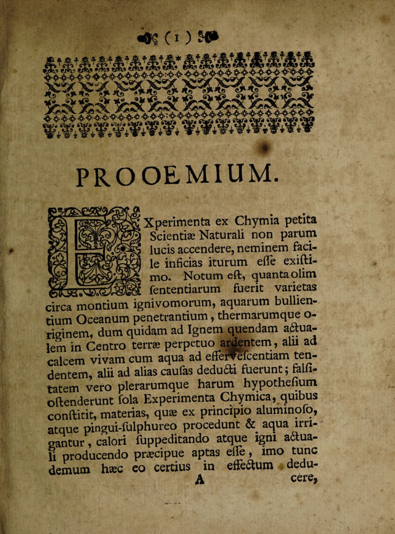 Xperimenta ex Chymia petita Scientiae Naturali non parum lucis accendere, neminem faci¬ le inficias iturum efle exifti- mo. Notum eft, quanta olim fententiarum fuerit varietas circa montium ignivomorum, aquarum bullien¬ tium Oceanum penetrantium, thermarumque o- risinem, dum quidam ad Ignem quendam aqua¬ lem in Centro terree perpetuo ardentem, alii aa calcem vivam cum aqua ad efferfefcentiam ten¬ dentem, alii ad alias caufas dedufti fuerunt; falfi- tatem vero plerarumque harum hypothefium oftenderunt fola Experimenta Chymica, quibus conftitit, materias, quae ex principio aluminofo, atque pingui-fulphureo procedunt & aqua irri¬ gantur , calori fuppeditando atque igni actua¬ li producendo praecipue aptas elle, imo tunc demum haec eo certius in effectum dedu- A cere,