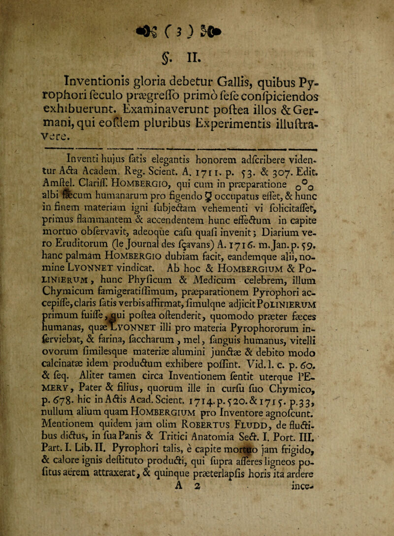 $. II. Inventionis gloria debetur Gallis, quibus Py- rophorifeculo pnegrelfo primo fele conlpiciendos exhibuerunt. Examinaverunt poftea illos & Ger¬ mani, qui eofdem pluribus Experimentis illuftra- Vere. «MOmMtMMMf - n . n,ii I I m u irnnrm Inventi hujus fatis elegantis honorem adfcribere viden¬ tur Ada Academ, Reg. Scient, A. 1711 , p. 53. & 307. Edit. Amftel. ClarilT. Hombergio, qui cum in praeparatione 0°0 albi faec um humanarum pro figendo 3 occupatus effet, & hunc in finem materiam igni fubjedam vehementi vi folicitafletr, primus flammantem & accendentem hunc efledum in capite mortuo obfervavit, adeoque cafu quafi invenit 5 Diarium ve¬ ro Eruditorum (le Journal des fqavans) A. 1716. m.Jan.p. 59. hanc palmam Hombergio dubiam facit, eandemque alii, no¬ mine Lyonnet vindicat. Ab hoc & Hombergium & Po- LINierum > hunc Phyficum & Medicum celebrem, illuni Chymicum famigeratiffimum, praeparationem Pyrophori ac- cepifle, claris fatis verbis affirmat, fimulqne adjicit PoLiNIERUM primum fuifle ,(jui poftea oftenderit, quomodo praeter feces humanas, quaeXYONNET illi pro materia Pyrophororum in- ferviebat, & farina, faccharum , mei, fanguis humanus, vitelli ovorum fimilesque materiae alumini jundae & debito modo calcinatae idem produdum exhibere poffint. Vid. 1. c. p. 60. & feq. Aliter tamen circa Inventionem fentit uterque 15E- MERY, Pater & filius, quorum ille in curfu fuo Chymico, p. 678. hic in Adis Acad. Scient. 1714. p. ^20. d 171p.33, nullum alium quam Hombergium pro Inventore agnofcunt. Mentionem quidem jam olim Robertus Fludd, de fludi- bus didus, in fua Panis & Tritici Anatomia Sed. I. Port. III. Part. I. Lib. II. Pyrophori talis, e capite mortuo jam frigido, & calore ignis deftituto produdi, qui fupra afleres ligneos po¬ litus aerem attraxerat, & quinque praeterlapfis horis ita ardere A 2 ince-*