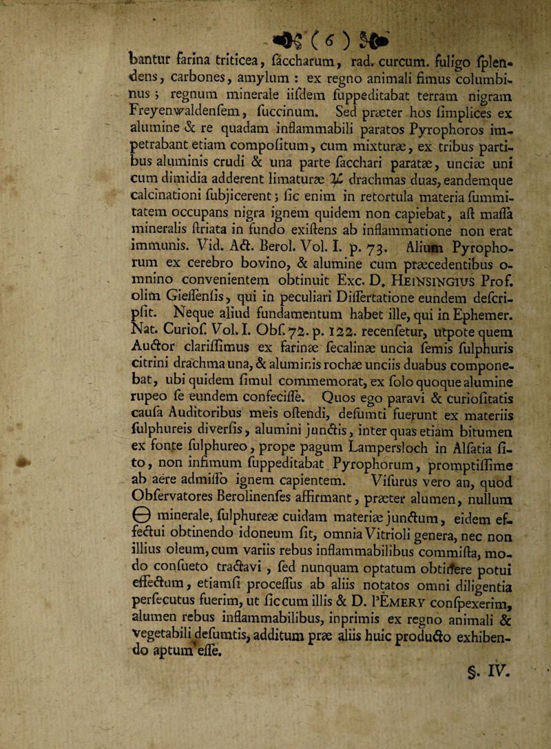 bantuf farina triticea, faccharum, rad. curcum. fuligo fplen* dens, carbones, amylum : ex regno animali fimus columbi¬ nus ; regnum minerale iifdem fuppeditabat terram nigram Freyenwaldenfem, fuccinum. Sed praeter hos fimplices ex alumine & re quadam infiammabili paratos Pyrophoros im¬ petrabant etiam compofitum, cum mixturae, ex tribus parti¬ bus aluminis crudi & una parte facchari paratae, unciae uni cum dimidia adderent limaturae-IjL drachmas duas, eandemque calcinationi fubjicerent; fic enim in retortula materia fummi- tatem occupans nigra ignem quidem non capiebat, aft mada mineralis ftriata in fundo exiftens ab inflammatione non erat immunis. Vid* A&. Berol. Vol. I. p. 73. Alium Pyropho- rum ex cerebro bovino, & alumine cum praecedentibus o- mnino convenientem obtinuit Exc. D, HeiVsiKGIUS Prof. olim Giedenfis, qui in peculiari Didertatione eundem defcri- pfit. Neque aliud fundamentum habet ille, qui in Ephemer. Nat. Curiof VoLI. Obfi 7^.p. 122. recenfetur, utpote quem Au&or clariffimus ex farinae fecalinae uncia femis fulphuris citrini drachma una, & aluminis rochae unciis duabus compone¬ bat, ubi quidem fimul commemorat, ex folo quoque alumine rupeo fe eundem confeciffe. Quos ego paravi & curiofitatis caufa Auditoribus meis oflendi, defumti fuerunt ex materiis fulphureis diverfis, alumini juncis, inter quas etiam bitumen ex fonte fulphureo, prope pagum Lampersloch in Alfatia fi- to, non infimum fuppeditabat Pyrophorum, promptiflime ab aere admido ignem capientem. Vifurus vero an, quod Obfervatores Berolinenfes affirmant, praeter alumen, nullum © minerale, fulphureae cuidam materiae juncum, eidem ef¬ fectui obtinendo idoneum fit, omnia Vitrioli genera, nec non illius oleum, cum variis rebus inflammabilibus commifla, mo¬ do confueto tra&avi , fed nunquam optatum obtirfere potui effedam, etiamfi proceflus ab aliis notatos omni diligentia perfecutus fuerim, ut fic cum illis & D. PEmerv confpexerim, alumen rebus inflammabilibus, inprimis ex regno animali & vegetabili defumtis, additum prae aliis huic produflo exhiben¬ do aptum ede.