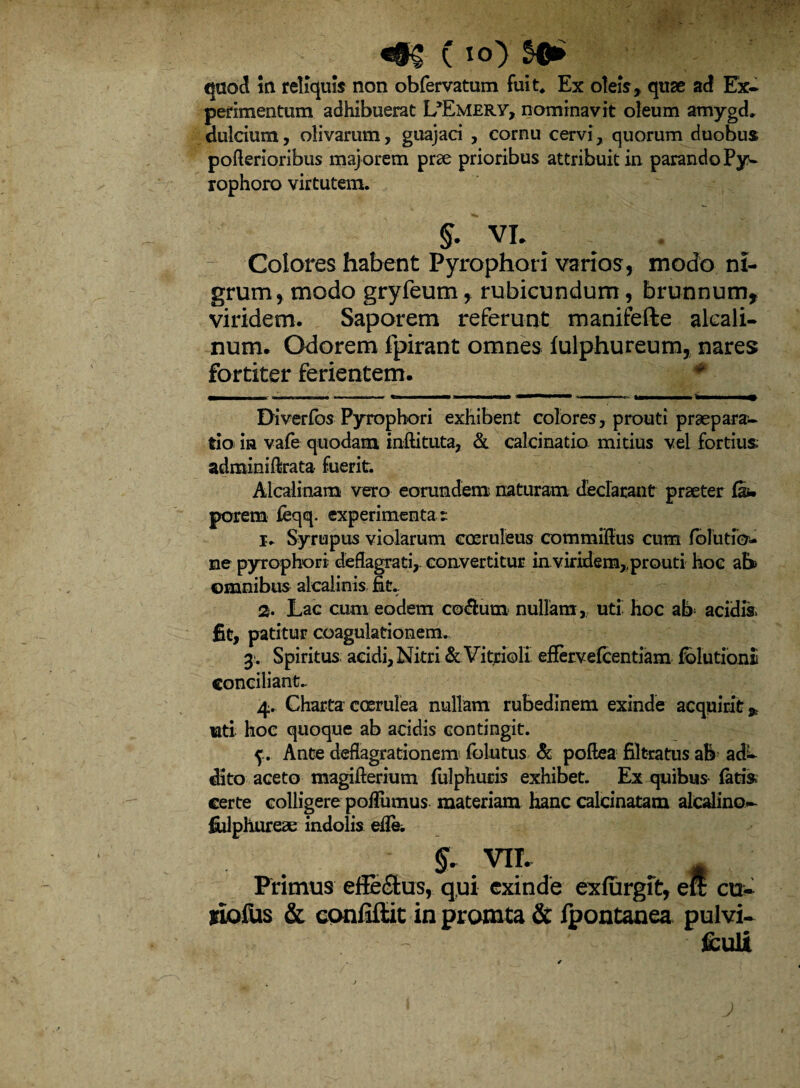 (io) quod in reliquis non obfervatum fuit* Ex oleis,, quse ad Ex* perimentum adhibuerat L^MERY, nominavit oleum amygd* dulcium, olivarum, guajaci , cornu cervi, quorum duobus pofterioribus majorem prae prioribus attribuit in parando Py* rophoro virtutem. §. VI. - Colores habent Pyrophori varios, modo ni¬ grum, modo gryfeum, rubicundum, brunnum, viridem. Saporem referunt manifefte aleali- num. Odorem fpirant omnes iulphureum, nares fortiter ferientem. * Diverfbs Pyrophori exhibent colores, prouti praepara¬ tio in vafe quodam inftituta, & caleinatio mitius vel fortius adminiftrata fuerit. Aicalinam vero eorundem naturam declarant praeter faw porem feqq. experimenta t 1. Syrupus violarum coeruleus commiftus cum folutfo- ne pyrophori deflagrati, convertitur in viridem,prouti hoc ah> omnibus alcaiinis fit. 2. Lac cum eodem codlurn nullam, uti hoc ab acidis, fit, patitur coagulationem.. 3. Spiritus aeidi, Nitri «Sc Vitrioli efiervefcentiam Elutioni conciliant. 4. Charta coerulea nullam rubedinem exinde acquirit,, lati hoc quoque ab acidis contingit. f. Ante deflagrationem folutus & poftea filtratus ab ade¬ dito aceto magiflerium fulphuris exhibet. Ex quibus fati»; certe colligere pofliimus materiam hanc calcinatam alcalino- fiilphureae indolis effe. §. vn. # Primus effeelus, qui exinde exlurgit, ell cu- siofus & confiftit in promta & Ipontanea pulvi¬ sculi