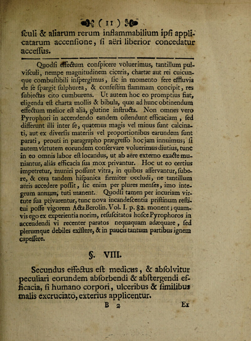 fculi & aliarum rerum inflammabilium ipfi appli¬ catarum accenfione, fi aeri liberior concedatur acceffus. ^ ' Quodfi dffe&um confpicere voluerimus, tantillum pul- vifculi, nempe magnitudinem ciceris, chartae aut rei cuicun¬ que combuftibili infpergimus, fic in momento fere effluvia ■de fe fpargit fulphurea, & confeftim flammam concipit, res fubje&as cito cumburens. Ut autem hoc eo promptius fiat, eligenda eft charta mollis & bibula, quae ad hunc obtinendum efiedum melior eft alia, glutine inftru&a. Non omnes vero Pyrophori in accendendo eandem ofiendunt efficaciam , fed differunt illi inter fe, quatenus magis vel minus funt calcina- ti, aut ex diverfis materiis vel proportionibus earundem funt parati, prouti in paragrapho praegredo hoc jam innuimus * fi autem virtutem eorundem confervare voluerimus diutius, tunc in eo omnis labor eft locandus, ut ab aere externo exa&e mu¬ niantur, alias efficacia fua mox privantur. Hoc ut eo certius impetretur, muniri poflunt vitra, in quibus aflervantur,fube- re, & cera tandem hifpanica firmiter occludi, ne tantillum aeris accedere poffit, fic enim per plures menfes, imo inte¬ grum annqsr, tuti manent. Quodfi tamen per incuriam vir¬ tute fua privarentur, tunc nova incandefcentia priftinum refti. tui polfe vigorem AdaBerolin. Vol. I. p. 82. monenti quam¬ vis ego ex experientia norim, refufcitatos hofcePyrophoros in accendendi vi recenter paratos nequaquam adaequare, fed plerumque debiles exiftere, & in paucis tantum partibus ignem eapeflere. §. VIII. Secundus efferus eft medicus, & ablblvitur peculiari eorundem abforbendi & abftergendi ef¬ ficacia, fi humano corpori, ulceribus & fimilibu* malis excruciato, exterius applicentur. B % Ex