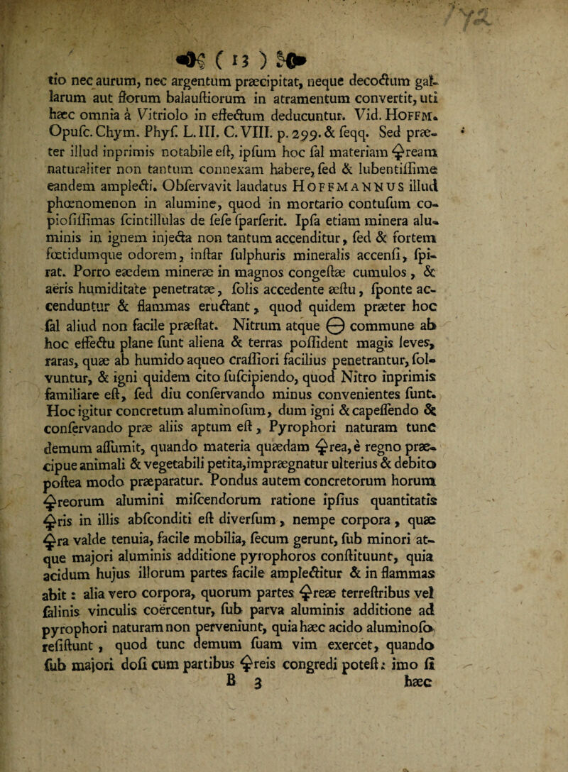 tio nec aurum, nec argentum praecipitat, neque decorum gal¬ larum aut florum balauftiorum in atramentum convertit, uti haec omnia a Vitriolo in efle&um deducuntur. Vid. Hoffm» Opufc. Chym. Phyf L. IIT. C. VIII. p. 299. & feqq. Sed prae- ter illud inprimis notabile eft, ipfum hoc fal materiam ^ream. naturaliter non tantum connexam habere, fed & Iubentiflime eandem ample&i. Obfervavit laudatus Hoffmakkus illud phoenomenon in alumine, quod in mortario contufum co- piofiilimas fcintillulas de fefe fparferit. Ipfa etiam minera alu~ minis in ignem inje&a non tantum accenditur, fed & fortem foetidumque odorem, inftar fulphuris mineralis accenfl, fpi- rat. Porro eaedem minerae in magnos congeflae cumulos ,. Sc aeris humiditate penetratae, lolis accedente aeflu, (ponte ac¬ cenduntur & flammas eru&ant , quod quidem praeter hoc fal aliud non facile praedat. Nitrum atque Q commune ab hoc eife&u plane funt aliena & terras poffident magis leves, raras, quae ab humido aqueo craffiori facilius penetrantur, fol- vuntur, & igni quidem cito fufcipiendo, quod Nitro inprimis familiare eft, fed diu conferva ndo minus convenientes funt. Hoc igitur concretum aluminofum, dum igni &capeflendo Sc confervando prae aliis aptum eft, Pyrophori naturam tunC demum aflumit, quando materia quaedam ^rea,e regno prae¬ cipue animali & vegetabili petita,impraegnatur ulterius Sc debito poftea modo praeparatur. Pondus autem concretorum horum, ^reorum alumini mifcendorum ratione ipfius quantitatis ^ris in illis abfconditi eft diverfum , nempe corpora, quae ^ra valde tenuia, facile mobilia, fecum gerunt, fub minori at¬ que majori aluminis additione pyrophoros conftituuntr, quia acidum hujus illorum partes facile ample&itur Sc in flammas abit: alia vero corpora, quorum partes ^reae terreftribus ve! falinis vinculis coercentur, fub parva aluminis additione ad pyrophori naturam non perveniunt, quia haec acido aluminofo reflftunt, quod tunc demum fuarn vim exercet, quando fub majori dofi cum partibus ^reis congredi potefh imo fi B 3 haec