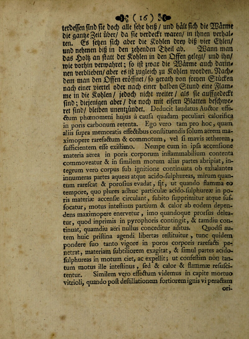 •v «•« (iO >■ 7 le^ejfeti finb fte bo* alie felyr betjj/ unb bdlt jt* bie 2Bdrme bie aan^e Setl uber/ ba fte berbecft mm/ tn *nen btrbal* ten. €6 fefcen ft* aber bie Svoblen bret) bif? t>ier <£blen/ unb nebtnen btg tn ben jebettben $beil ab. 2Bann man m hm an flate tw tfoWcn in ben Offen gelegt/ unb i6>n/ tt)te borbin bermabret; fo ifl nmar bie 3SBarme au* battn* ucn berblieben/ aber eg i|t $uglet* ju $el)len morben. 9ia** bem man ben £>ffen erbffnet/jb gerat!) bon freoen ©tucfen na* einer biertel ober na* einer balben ©funb eine §lam* me tn bie ^ol)len / jebo* nt*t miux / M fte auffgebecft finb; biejentgen aber / bie no* mtt eifetn SBlatten bef*n>e* ret ftnb/ bleiben unetltjunbet. Deducit laudatus Audor ef& €tum phoenomeni hujus a caufa quadam peculiari calorifica in poris carbonum retenta. Ego vero tam pro hoc, quam aliis fupra memoratis efle&ibus conftituendis folum aerem raa- ximopere rarefadum & commotum, vel fi mavis aetherem, fuffieientem efle exiftimo. Nempe cum in ipfa accenfione materia aerea in poris corporum inflammabilium contenta commoveatur & in fimilem motum alias partes abripiat, in¬ tegrum vero corpus fub ignitione continuata ob exhalantes innumeras partes aqueas atque acido-fulphureas, mirum quan¬ tum rarefcat & porofius evadat, fit, ut quando flamma eo tempore, quo plures adhuc particulae acido-fulphureae in po¬ ris materiae accenfae circulant, fubito fupprimitur atque fuf- focatur, motus inteftinus partium & calor ab eodem depen¬ dens maximopere enervetur , imo quandoque prorfus delea¬ tur, quod inprimis in pyrophoris contingit, & tamdiu con¬ tinuat, quamdiu aeri nullus conceditur aditus. Quodfi au¬ tem huic priftina agendi libertas reftituitur , tunc quidem pondere fuo tanto vigore in poros corporis rarefadi pe¬ netrat, materiam fubtiliorem exagitat, & fimul partes acido- fulphureas in motum ciet, ac expellit; ut confeftim non tan¬ tum motus ille inteftinus, fed & calor & flammae refufci- tentur. Similem vqro effedum videmus in capite mortuo vitrioli, quando poft deftillationem fortiorem ignis vi peradam ori-