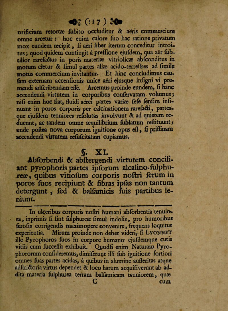 orificium retortae fubito occluditur & aeris commercium omne arcetur : hoc enim calore fuo hac ratione privatum mox eundem recipit, fi aeri liber iterum conceditur introi¬ tus; quod quidem contingit a preffione ejufdem, qua aer fub- tilior rarefadus in poris materiae vitriolicae abfconditus in motum cietur & fimul partes aliae acido-terreftres ad fimile motus commercium invitantur. Et hinc concludimus cau- fam externam accenfionis unice aeri ejusque infigni vi pre¬ mendi adfcribendam eife. Arcemus proinde eundem, fi hanc accendendi virtutem in corporibus confervatam volumus > nifi enim hoc fiat, fluidi aerei partes variae fefe fenfim infi- nuant in poros corporis per calcinarionem rarefa&i, partes¬ que ejufdem tenuiores re&lutas involvunt & ad quietem re¬ ducunt, ac tandem omne aequilibrium fiiblatum reftituunt; unde poftea nova corporum ignitione opus eft, fi priftinam accendendi virtutem refufcitatam cupiamus. §. XL Abfbrbendi & abftergendi virtutem concili¬ ant pyrophoris partes ipforum alcalino-fulphu- xeae, quibus vitiofum corporis noftri ferum in ^soros fuos recipiunt & fibras ipias non tantum detergunt, fed & balfamids fuis partibus le¬ niunt. In ulceribus corporis nofiri humani abforbentia tenuio¬ ra , inprimis fi fint fiilphureae fimul indolis, pro humoribus ferofis corrigendis maximopere convenire, frequens loquitur experientia* Mirum proinde non debet vider^ fi LyoWET ille Pyrophoros fuos in corpore humana ejufdemque cutis vitiis cum fucceflii exhibuit. Quodfi enim Naturam Pyro- phororum confideremus, diniiferunt illi fub ignitione fortiori omnes fuas partes acidas, a quibus in alumine aufteritas atque adftri&oria virtus dependet & loco harum acquifiverunt ab ad¬ dita materia fulphurea terram balfamicam tenuiorem, quae C cum