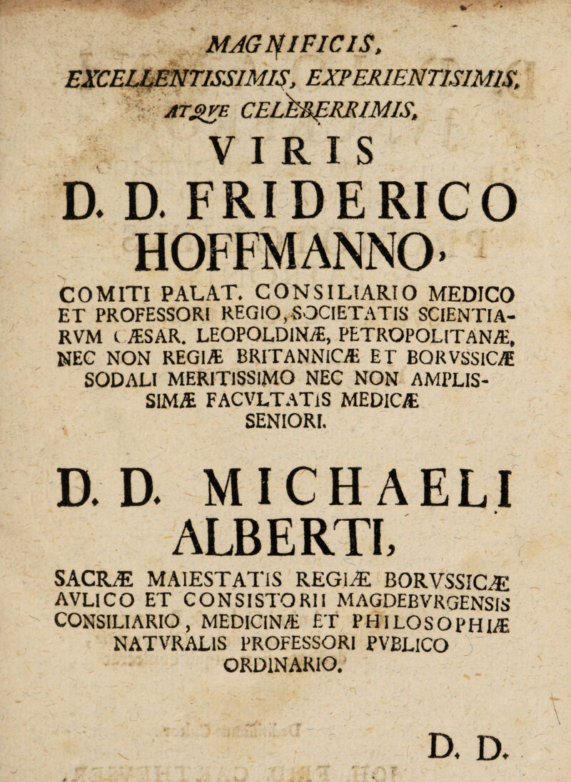 MAGNIFICIS, EXCELLENTISSIMIS, EXPERIENTISIMIS, \. C '% ' AT£>VE VIRIS a a FRI0ERICO HOFFMANNO’ COMITI PALAT. CONSILIARIO MEDICO ET PROFESSOR! REGIO,SOCIETATIS SCIENTIA- RVM C ASAR. LEOPQLD1NA, PETROPOLITANA, NEC NON REGIA BRITANNICA ET BQRVSSICA SODALI MERITISSIMO NEC NON AMPLIS¬ SIMA FACVLTATlS MEDICA SENIORI. a a MICHAELI ALBERTL 4 ' • , '• * ' J - • \ AC \ SACRAE MA1ESTAT1S REGIA! BORVSSICA AVLICO ET CONSISTORII MAGDEBVRGENSIS CONSILIARIO, MEDICINA ET PHILOSOPHIA NATVRALIS PROFESSORI PVBLICO ORDINARIO.