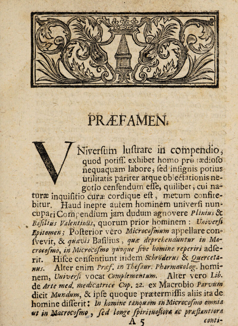 quod potifT. exhibet homo pro -sediofo nequaquam labore* fed iniignis potius utilitatis pqriter atque dbleftationis ne¬ gotio cenfendum efife, quilibet, cui na¬ turas inquifitio curas cordique eft , mecum confite¬ bitur. Haud inepte autem hominem univerfi nun¬ cupari Compendium jam dudutn agnovere Plinius 8c % BafiUus Valent iniis, quorum prior hotninem : Univerfi ' Epitomen; Polterior vero Microcefmum appellare con- fvevit, & quzvis Bafiiius , qttee deprehenduntur in Ma- croeefmo, in Microcefmo quoque Jhe homine reperiri adie¬ rit. Hifce confentiunt nidem Schritderus & Querceta- nus. Alter enim Prxf ia Thifaur. Phtrmaeolog. homi¬ nem, Univerfi vocat Complementum. Alter vero Iib. de Arte med. mediCairue Cup. 22. ex Macrobio Parvum dicit Mundum, & ipfe quoque praetermiflis aliis icade homine diflerit I ln homine tunquam tn Microcofmo omnia ut in Macrocofmo , fed longe fpirituofioH ac pr&ftantior a AS conti-