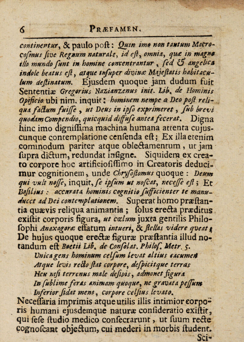 continentur, & paulo poft: Quin imo non tantum Macro- Qofmus five Regnum naturale, id eft, omnia, qux in magna illo mundo funt in homine contentrantur , fied <3 angelica indole beatus eft, atque tnfupex divinae Majefiatis habitacu¬ lum defiinatum. Ejusdem quoque jam dudum fuit Sententias Qregorius Hazianzenus init. Lib, de Hominis Opificia ubi nim. inquit; hominem nempe a Deopojl reli¬ qua factum fuiffie , ut Deus in ipfo exprimeret % fub brevi quodam Compendio, quicquid diffufe antea fecerat. Digna hinc imo digniffima machina humana attenta cujus- cunque contemplatione cenfenda eft; Ex illa etenim commodum pariter atque oble&amentum, ut jam fupra di£tum» redundat infigne. Siquidem ex crea¬ to corpore hoc artificioflffimo in Creatoris deduci-\ mur cognitionem, unde Chryfbjlomus quoque : Deum qui vult noffie, inquit, fe ipfum ut nofiat, necejfe ejl; Et Bafilius ; accurata hominis cognitio fufficienter te manu- ducct ad Dei contemplationem. Superat homo prsftan- tia quaevis reliqua animantia ; folus erefta praeditus exiftit corporis figura, ut cadum juxta gentilis Philo- fophi Anaxagora effatum intueri, & ftellas videre qveat q De hujus quoque ere&ae figura; praeftantia illud no¬ tandum eft Boetii Ltb, de Confolat. Philo fi, Metr. 5. Unica gens hominum celfum levat altius eacurnert Atque levis retlo fiat corpore, defpicitque terras Heu ntft terrenus male defipis, admonet figura In fiublime feras animam quoque, ne gravata pejfunt Inferior fidat mens, corpore celfius levato. Neceflaria imprimis atque utilis illis intimior corpo¬ ris humani ejusdemque naturae confideratio exiftit, qui fele ftudio medico confecrarunt, ut fuum refte cognofcant objeftum, cui mederi in morbis ftudent. Sci-