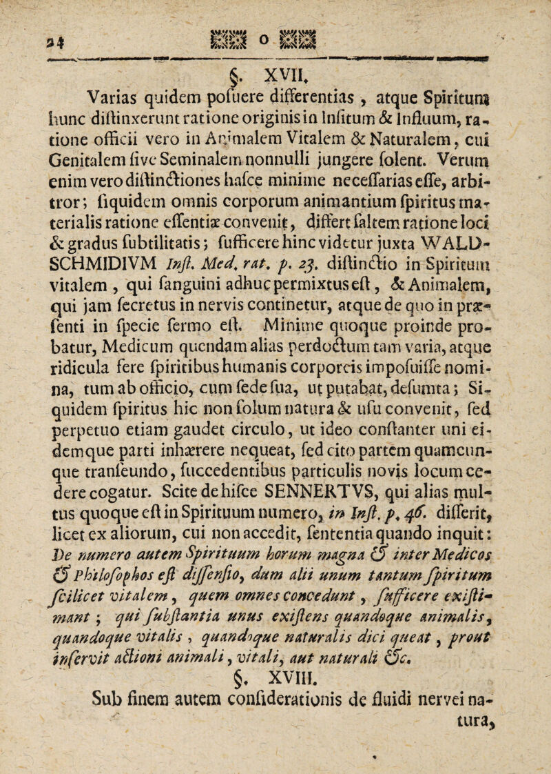 Varias quidem pofuere differentias , atque Spiritum hunc diffinxerunt ratione originis in Infitum & lnfluum, ra-> tione officii vero in Arjmalem Vitalem & Naturalem ? cui Genitalem five Seminalem nonnulli jungere folent. Verum enim vero diftindiones hafce minime neceffariaseffe, arbi¬ tror; fiquidem omnis corporum animantium fpiritus ma¬ terialis ratione effentiae convenit, differt faltem ratione loci & gradus fubtilitatis; fufficere hinc videtur juxta WALL>- SCHM1D1VM Inft. Med\ rat. p. 23, diffindio in Spiritum vitalem, qui fanguini adhuc permixtus eff, & Animalem, qui jam fecrctus in nervis continetur, atque de quo in fenti in fpecie fermo elh Minime quoque proinde pro¬ batur, Medicum qucndam alias perdudum tam varia, atque ridicula fere fpiritibus humanis corporeis impofuiffe nomi¬ na, tum ab officio, cum fedefua, ut putabat, defumta> Si¬ quidem fpiritus hic non folum natura & ufu convenit, fed perpetuo etiam gaudet circulo, ut ideo conffanter uni ei- demque parti inhaerere nequeat, fed cito partem quamcun- que tranfeundo, fuccedentibus particulis novis locum ce¬ dere cogatur. Scite dehifce SENNERTVS, qui alias mul¬ tus quoque eff in Spirituum numero, in Injl, p*46. differit, licet ex aliorum, cui non accedit, fententia quando inquit: De numero autem Spirituum horum magna O inter Medicos philofophos efi diJfenfioy dum alii unum tantum fpiritum Jc i licet vitalem, quem omnes concedunt, fufficere exijli- ?nant; qui fubftantia unus exiflens quandoque animalis, quandoque vitalis , quandoque naturalis dici queat, prout in fervit adioni animali, vitali, aut natur ait Oc, : §♦ XVIII. Sub finem autem confiderationis de fluidi nervei na- tura*