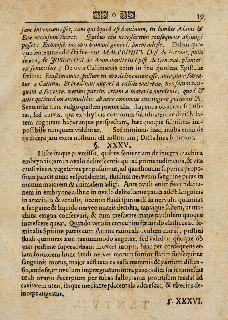 Eva occlujum fuerit 0 Jjfuibus ceu ne ceJJavium confequens abjungi pojfet: Exhaufiis his ovis humani generis finem adejje* Eidem quo* que fententise addifli fuerunt MALEIGH1VS Dijfi de Format .pulli in ovo, St jOSEPHVS de Aronuit arii sin Epifi de Generat, piant ar. ex feminibus ,* Oe ovis Gallinaceis enim in fine ejusdem Epiflolae feribit: Exi(innamus ,pullum in ovo delimatum ejfe, ante quam fovea¬ tur a Gallina. Et credimus augeri d calido materno, nonfolumtan - quam a fovente, verum partim etiam a materia nutriente, quod cJT aliis quibusdam animalibus ab aere commune contingere putamus SSe. Sententiae huic vulgo quidem praeter alia; ftupenda objicitur fubrili- tas, fed cuivis, qui exphyficis corporumfubdlicatemaedivifibila- tem cognitam habet atque perfpeflam, haec quoque fubtiiitas im- poflibilis nunquam videbitur* Sed mittimus haec, multa enim de iis dicere jam extra noftrum eft inftitutum; Di fla hinc fufficianr. 5. xxxv, Hifce itaque praemiflis* quibus fententiam de integra machina embryonis jam in ovula delitefcentis quoad prima rudimenta,& vita quafi vivere vegetativa propofuimus, ad quaeftionem fuperius propo- fitam paucis nunc refpondemus, fluidum nerveum fanguine prius in motum majorem & animalem adigi. Ante ovuli enim feeeundatio* nem in embryone adhuc in ovulodelitefcentepaucaadeftfangiiinis in arteriolis Si venulis, nec non fluidi fpirituofi in nervulis quantitas a fanguine & liquido nerveo matris decidua, tanfwque faltem, ut ma¬ china exigua confervari, St cum crefcente matre paululum quoque increfcere quea1-* Quando vero iirconcubitu foecundo elaflicus ac fe¬ minalis Spiritus patris cum Anima rationali ovulum intrat, priftini fluidi quantitas non tantummodo augetur» fed validius quoque ob vim priftinae fuperadditam moveri incipit, hinc per confequens et¬ iam fortiorem hunc fluidi nervei motum fortior ftatim fublequiti» fanguinis morus, major adfluxus ex vafis maternis & partium diften* fio,unde flt,ut ovulum impraegnatum intra paucos dies ita intumefcac ut ab ovario decerptum per tubas fallopianas protrufum tendat ad cavitatem uteri, ibique medianteplacenmla adcrcfcac, & ulterius de¬ inceps augeatur. f. XXXVI.