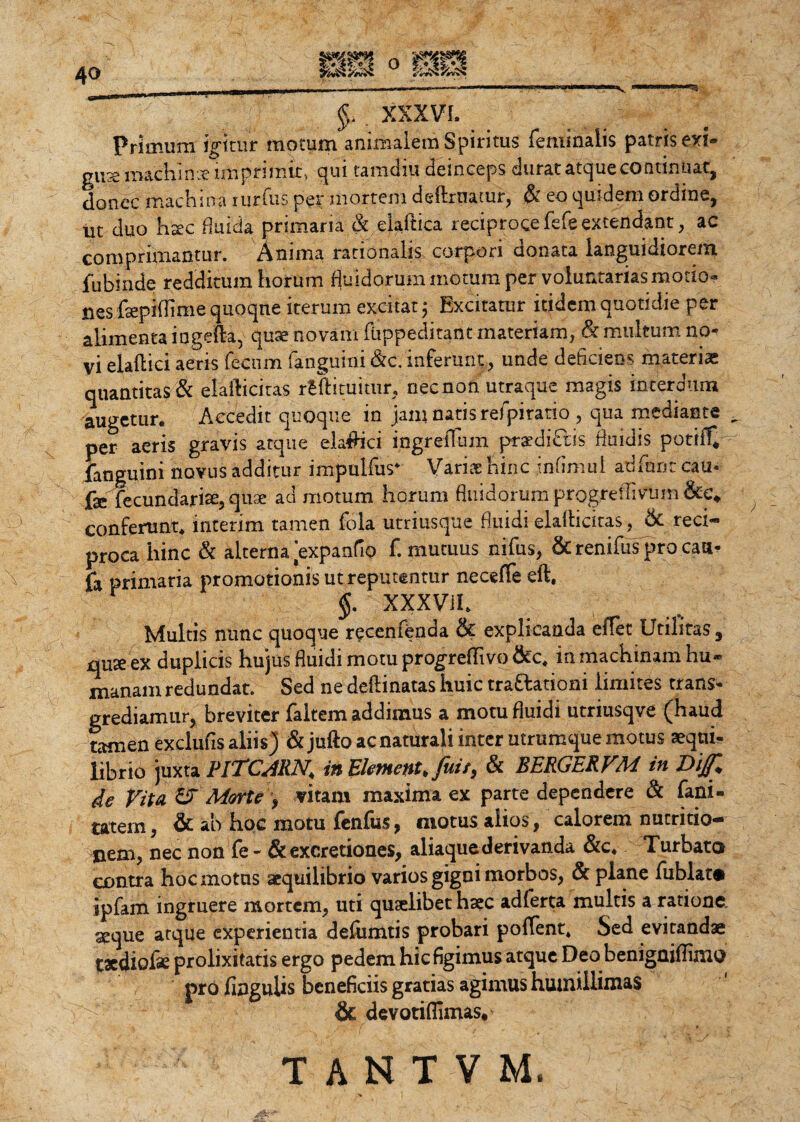 Primum igitur motum animalem Spiritus feminalis patris exi» gus machinae imprimit, qui tamdiu deinceps durat atque continuat, donec machina rurfus per mortem deftrnatur, & eo quidem ordine, ut duo haec fluida primaria & eiaftica reciproce fefe extendant, ac comprimantur. Anima rationalis corpori cionata languidiorem fubinde redditum horum fluidorum motum per voluntarias motio» nes fsepiflime quoque iterum excitat; Excitatur itidem quotidie per alimenta ingefta, quae novam fiippeditant materiam, & multum no¬ vi elaftici aeris fecum (anguini &c.inferunt, unde deficiens materias quantitas & elafticitas rtftituitur, nec non utraque magis interdum augetur. Accedit quoque in jam natis refpiratio , qua mediante per aeris gravis atque elaflici ingreflum pra?di£lis fluidis potiff* fanguini novus additur impulfus* Variae hinc infimul adfnnc cau« fse^Tecundaxiae, quae ad motum horum fluidorum progreflivtim &c* conferunt, interim tamen fola utriusque fluidi elaflicitas, & reci¬ proca hinc & alterna [expando f. mutuus nifus, & renifus pro caa- jfa primaria promotionis ut reputentur neceffe eft. §. XXXV11. Multis nunc quoque recenfenda & explicanda effet Utilitas, quse ex duplicis hujus fluidi motu progredivo &c. in machinam hu¬ manam redundat. Sed ne delimatas huic trattationi limites trans¬ grediamur, breviter faltem addimus a motu fluidi utriusqve (haud tamen exclufis aliis) &jufto ac naturali inter utrumque motus aeqni- librio juxta PJTCMN. in Ekmenu fuis, & BERGERVM in Dijfl de Vita & Mortevitam maxima ex parte dependere & fani- tatem, & ab hoc motu fenfus, motus alios, calorem nutritio- nem, nec non fe - & excretiones, aliaque derivanda &c. Turbata contra hoc motus aequilibrio varios gigni morbos, & plane fublat® jpfam ingruere mortem, uti quaelibet haec adferta multis a ratione seque atque experientia defumtis probari pollent. Sed evitandae taediofe prolixitatis ergo pedem hic figimus atque Deo benigaiflimo pro lingulis beneficiis gratias agimus humillimas & devotiffimas.>