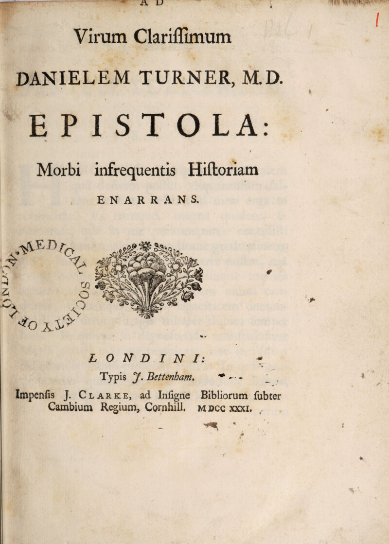 Virum Clariflimum DANIELEM TURNER, M.D. E P I S T O LA: % Morbi infrequentis Hiftoriam ENARRANS. L O N D I N I: • * Typis y. Bettenham• * ^ ♦ Impenfis J. Clarke, ad Infigne Bibliorum fubter