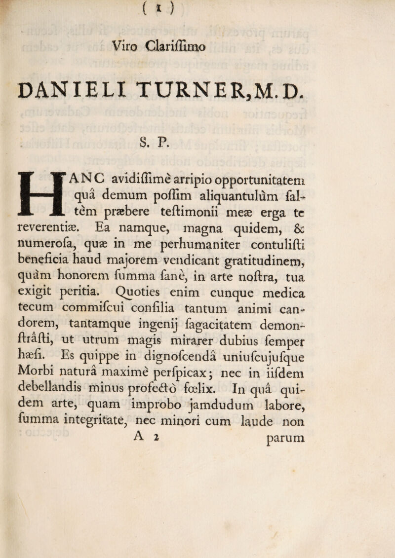 danieli turner,m.d. s. p. HANC avidiflime arripio opportunitatem qua demum pofiim aliquantulum fal- tem prtebere teftimonii meae erga te reverentiae. Ea namque, magna quidem, & numerofa, quae in me perhumaniter contulifti beneficia haud majorem vendicant gratitudinem, quam honorem fumma fane, in arte noftra, tua exigit peritia. Quoties enim cunque medica tecum commifcui confilia tantum animi can¬ dorem, tantamque ingenij fagacitatem demon- ftrafti, ut utrum magis mirarer dubius femper haefi. Es quippe in dignofcenda uniulcujufque Morbi natura maxime perfpicax; nec in iifdem debellandis minus profedo foelix. In qua qui¬ dem arte, quam improbo jamdudum labore, fumma integritate, nec minori cum laude non