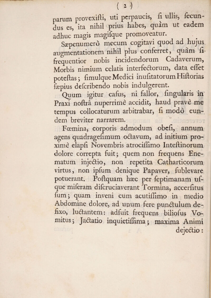 parum provexifti, uti perpaucis, fi ullis, fecun¬ dus es, ita nihil prius habes, quam ut eadem adhuc magis magifque promoveatur. Saepenumerd mecum cogitavi quod ad hujus augmentationem nihil plus conferret, quam fi frequentior nobis incidendorum Cadaverum, Morbis nimium celatis interfectorum, data effiet poteftas; fimulque Medici inufitatorum Hiftorias fsepius defcribendo nobis indulgerent. Quum igitur cafus, ni fallor, lingularis in Praxi noftra nuperrime accidit, haud prave me tempus collocaturum arbitrabar, fi modo eun¬ dem breviter narrarem. Foemina, corporis admodum obcfi, annum agens quadragefimum odavum, ad initium pro¬ xime elapfi Novembris atrociflimo Inteftinorum dolore correpta fuit; quem non frequens Ene- matum injedio, non repetita Catharticorum virtus, non ipfum denique Papaver, fublevare potuerant. Poflquam hzec per feptimanam uf- que miferam difcruciaverant Tormina, accerfitus fum; quam inveni cum acutiflimo in medio Abdomine dolore, ad unum fere pundulum de¬ fixo, ludantem: adfuit frequens bilioius Vo¬ mitus; Jadatio inquietifiima; maxima Animi dejedio: