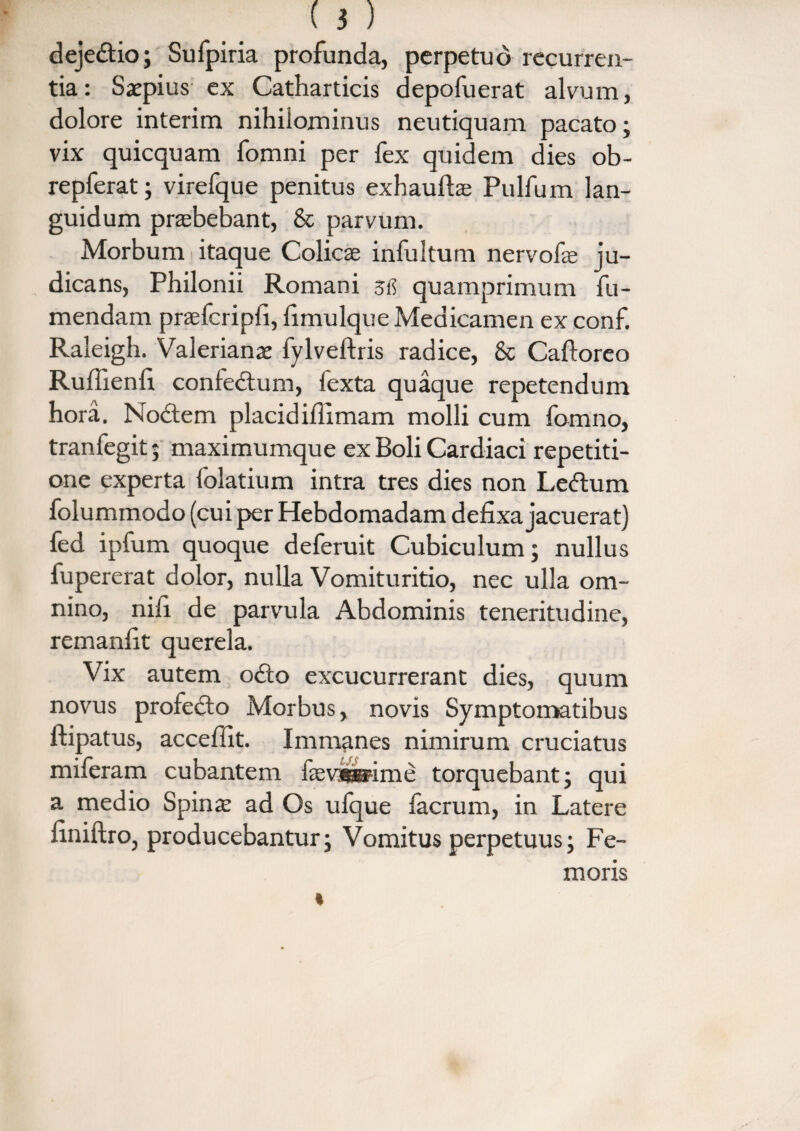 dejedio; Sufpiria profunda, perpetuo recurren¬ tia: Saepius ex Catharticis depofuerat alvum, dolore interim nihilominus neutiquam pacato; vix quicquam fomni per fex quidem dies ob- repferat; virefque penitus exhauftae Pulfum lan¬ guidum prabebant, & parvum. Morbum itaque Colicse infultum nervofe ju¬ dicans, Philonii Romani sfi quamprimum fu- mendam praefcripfi, fimulque Medicamen ex conf. Raleigh. Valerianae fylveftris radice, & Cafloreo Ruffienfi confectum, fexta quaque repetendum hora. Nodem placidiflimam molli cum fomno, tranfegit; maximumque ex Boli Cardiaci repetiti¬ one experta folatium intra tres dies non Ledum folummodo (cui per Hebdomadam defixa jacuerat) fed ipfum quoque deferuit Cubiculum; nullus fupererat dolor, nulla Vomituritio, nec ulla om¬ nino, nifi de parvula Abdominis teneritudine, remanfit querela. Vix autem odo excucurrerant dies, quum novus profedo Morbus, novis Symptomatibus ftipatus, acceffit. Immanes nimirum cruciatus miferam cubantem iaev^pime torquebant; qui a medio Spinae ad Os ulque iacrum, in Latere finiftro, producebantur; Vomitus perpetuus; Fe¬ moris