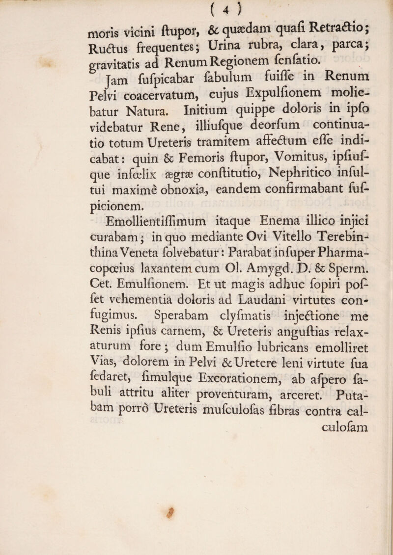 moris vicini ftupor, & quadam quafi Retradio; Rudus frequentes; Urina rubra, clara, parca; gravitatis ad Renum Regionem fenfatio. Jam fufpicabar fabulum fuifle in Renum Pelvi coacervatum, cujus Expulfionem molie¬ batur Natura. Initium quippe doloris in ipfo videbatur Rene, illiufque deorfum continua¬ tio totum Ureteris tramitem affedum e fle indi¬ cabat: quin & Femoris ftupor, Vomitus, ipfiuf- que infcelix segrae conftitutio, Nephritico inful- tui maximi obnoxia, eandem confirmabant fuf- picionem. Emollientiflimum itaque Enema illico injici curabam; in quo mediante Ovi Vitello Terebin¬ thina Veneta folvebatur: Parabat infuper Pharma- copceius laxantem cum Ol. Amygd. D. & Sperm. Cet. Emulfionem. Et ut magis adhuc fopiri pof- fet vehementia doloris ad Laudani virtutes con¬ fugimus. Sperabam clyfmatis injedione me Renis ipfius carnem, & Ureteris anguftias relax¬ aturum fore ; dum Emulfio lubricans emolliret Vias, dolorem in Pelvi & Uretere leni virtute fua fedaret, fimulque Excorationem, ab afpero fa¬ buli attritu aliter proventuram, arceret. Puta¬ bam porro Ureteris mufculofas fibras contra cal- culofam