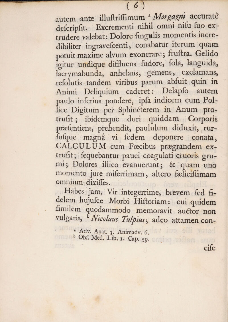 autem ante illuftriffimum a Morgagni accurate defcripfit. Excrementi nihil omni nifu fuo ex¬ trudere valebat: Dolore lingulis momentis incre¬ dibiliter ingravefcenti, conabatur iterum quam potuit maxime alvum exonerare; fruftra. Gelido igitur undique diffluens fudore, fola, languida, lacrymabunda, anhelans, gemens, exclamans, refolutis tandem viribus parum abfuit quin in Animi Deliquium caderet: Delapfo autem aaulo inferius pondere, ipfa indicem cum Pol¬ lice Digitum per Sphincterem in Anum pro- trufit; ibidemque duri quiddam Corporis praefentiens, prehendit, paululum diduxit, rur- fufque magna vi fedem deponere conata, CALCULUM cum Foecibus praegrandem ex- trufit; fequebantur pauci coagulati cruoris gru¬ mi; Dolores illico evanuerunt; & quam uno momento jure miferrimam, altero fseliciffimam omnium dixiffes. Habes jam, Vir integerrime, brevem led fi¬ delem hujufce Morbi Hiftoriam: cui quidem fimilem quodammodo memoravit auCtor non vulgaris, b Nicolaus Tulptus j adeo attamen con- * Adv. Anat. 3. Animadv. 6. b Obf. Med. Lib. 1. Cap, 59, cife