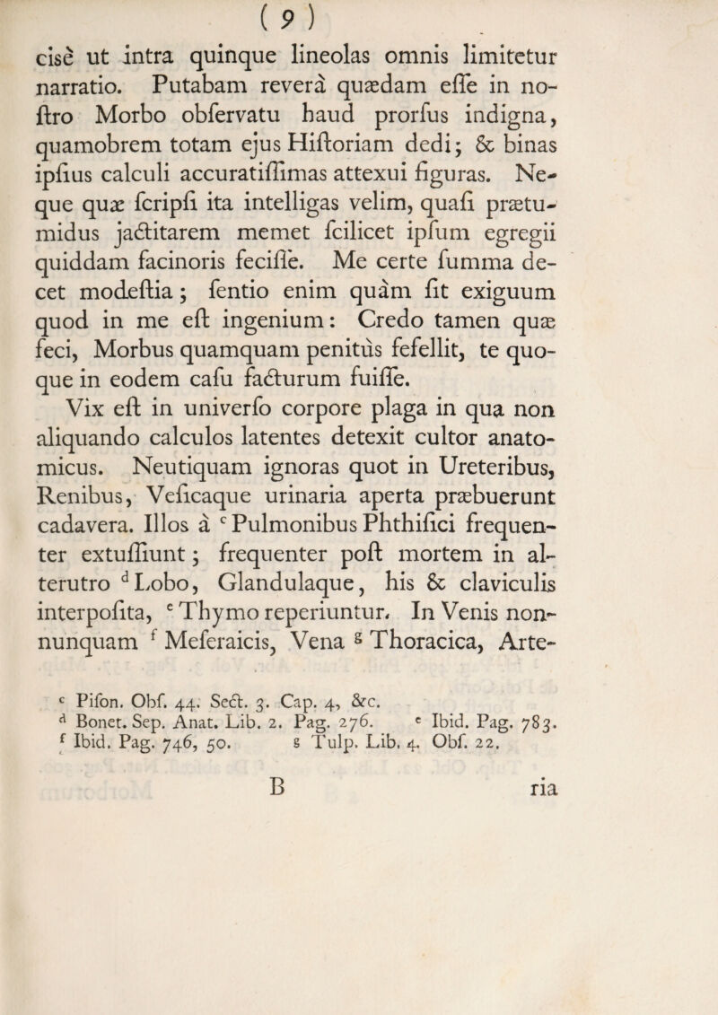 (p) cise ut intra quinque lineolas omnis limitetur narratio. Putabam revera quasdam efie in no- ftro Morbo obfervatu haud prorfus indigna, quamobrem totam ejus Hiftoriam dedi; & binas ipfius calculi accuratiflimas attexui figuras. Ne¬ que quae fcripli ita intelligas velim, quafi protu¬ midus jadtitarem memet fcilicet ipfum egregii quiddam facinoris feciffe. Me certe fumma de¬ cet mocLeftia; fentio enim quam fit exiguum quod in me eft ingenium: Credo tamen quas feci, Morbus quamquam penitus fefellit, te quo¬ que in eodem cafu fa&urum fuifle. Vix eft in univerfo corpore plaga in qua non aliquando calculos latentes detexit cultor anato¬ micus. Neutiquam ignoras quot in Ureteribus, Renibus, Veficaque urinaria aperta probuerunt cadavera. Illos a c Pulmonibus Phthifici frequen¬ ter extuftiunt; frequenter poft mortem in al¬ terutro dLobo, Glandulaque, his 8c claviculis interpofita, c Thymo reperiuntur. In Venis non- nunquam * Meferaicis, Vena s Thoracica, Arte- c Pifon. Obf. 44. Se6l. 3. Cap. 4, &c. a Bonet. Sep. Anat. Lib. 2. Pag. 276. c Ibid. Pag. 783. f Ibid. Pag. 746, 50. s Tulp. Lib. 4, Obf. 22. B ria