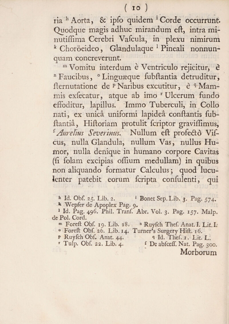 ria h Aorta, & ipfo quidem ‘Corde occurrunt. Quodque magis adhuc mirandum eft, intra mi- nutiffima Cerebri Vafcula, in plexu nimirum k Choroeideo, Glandulaque 1 Pineali nonnun- quam concreverunt. in Vomitu interdum e Ventriculo rejicitur, e “Faucibus, 0 Linguaeque fubftantia detruditur, fternutatione de p Naribus excutitur, e q Mam¬ mis exfecatur, atque ab imo r Ulcerum fundo effoditur, lapillus. Immo Tuberculi, in Collo nati, ex unica uniformi lapidea conflantis fub¬ ftantia, Hiftoriam protulit fcriptor graviffimus, 1 Aurelius Severinm. Nullum eft profedto Vif- cus, nulla Glandula, nullum Vas, nullus Hu¬ mor, nulla denique in humano corpore Cavitas (fi folam excipias oflium medullam) in quibus non aliquando formatur Calculus; quod lucu¬ lenter patebit eorum fcripta confulenti, qui h Id. Obf. 25. Lib. 2. 1 Bonet Sep. Lib. 3. Pag. 574» k Wepfer de Apoplex Pag. 9. 3 Id. Pag. 496. Phih Tranf Abr. Yol. 3. Pag. 157. MaJp, de Pol. Cord. m Foreft Obf. 19. Lib. 18. n Ruyfch Thef Anat. I. Lit.L 0 Foreft Obf 26. Lib. 14» Turner’s Surgery Hift. 16. P Ruyfch Obf Anat. 44. q Id. Thef 1. Lit. L. * Tulp. Obf 22, Lib. 4. f De abfceff. Nat. Pag. 300. Morboru m